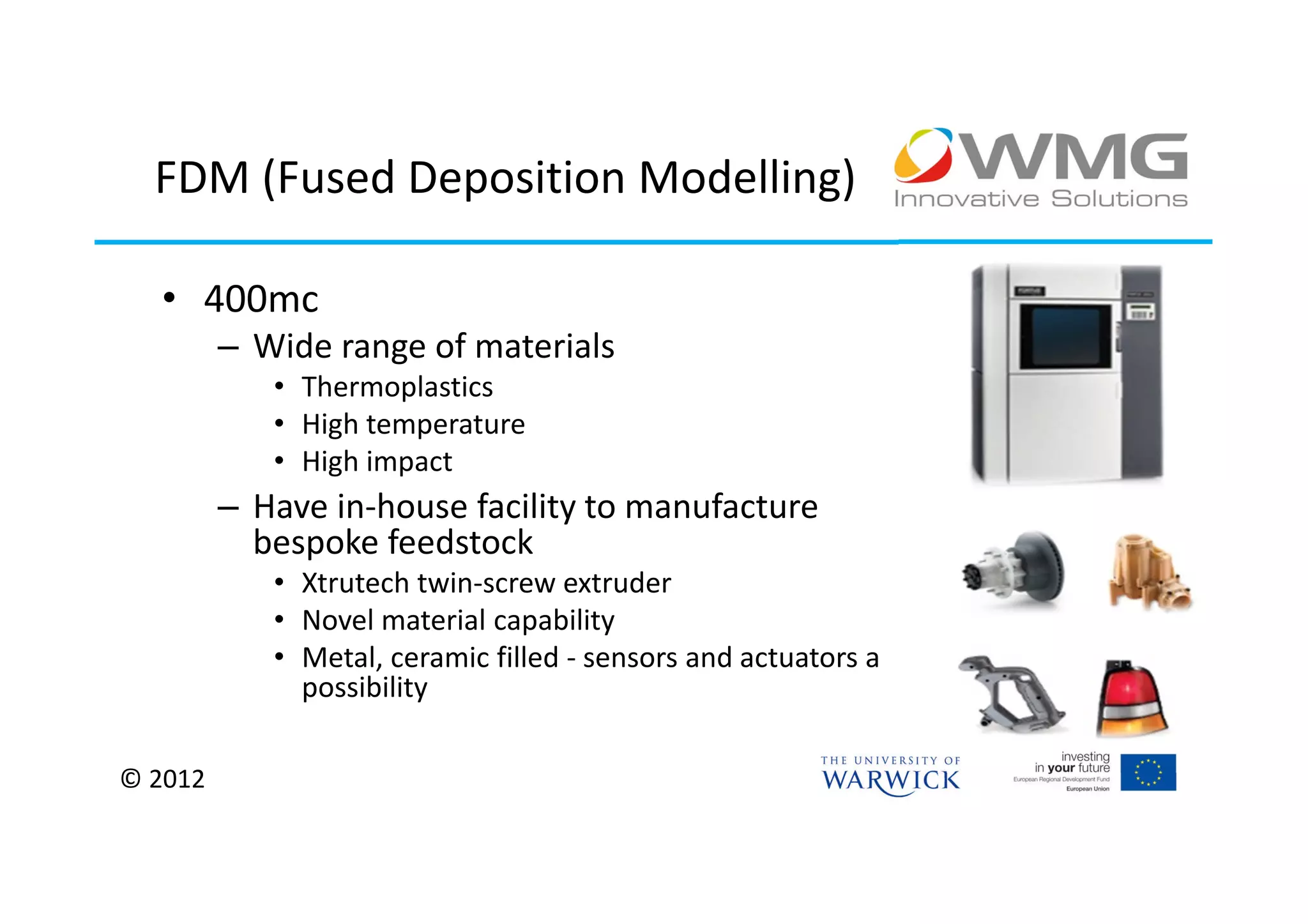 FDM (Fused Deposition Modelling)

  • 400mc
         – Wide range of materials
            • Thermoplastics
            • High temperature
            • High impact
         – Have in-house facility to manufacture
           bespoke feedstock
            • Xtrutech twin-screw extruder
            • Novel material capability
            • Metal, ceramic filled - sensors and actuators a
              possibility

© 2012
 