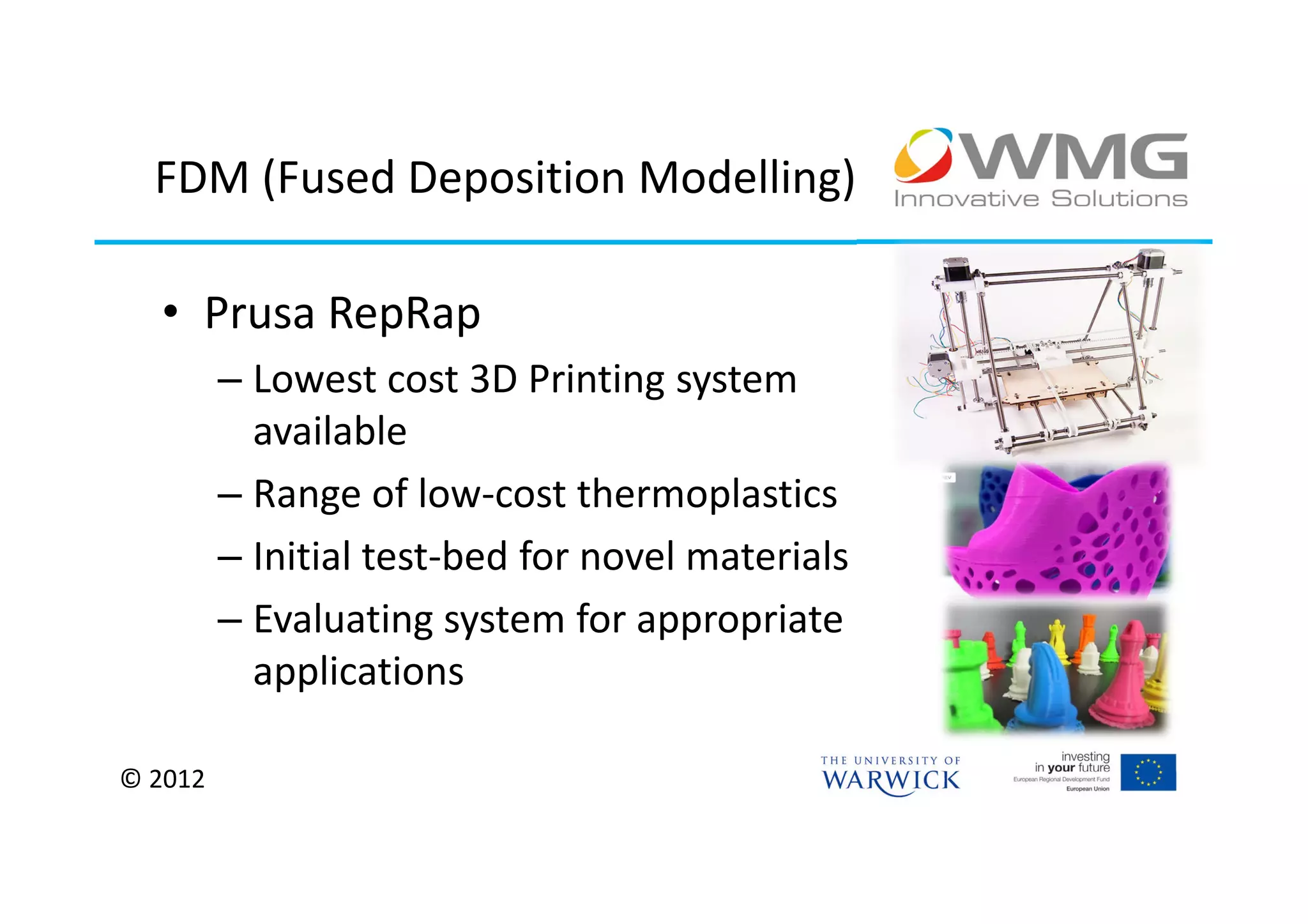 FDM (Fused Deposition Modelling)

  • Prusa RepRap
         – Lowest cost 3D Printing system
           available
         – Range of low-cost thermoplastics
         – Initial test-bed for novel materials
         – Evaluating system for appropriate
           applications

© 2012
 