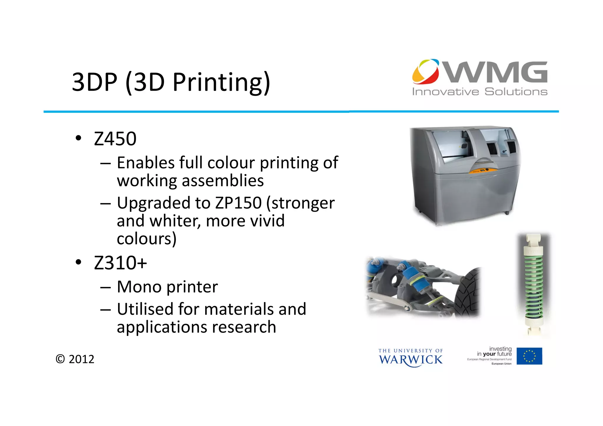 3DP (3D Printing)
  • Z450
         – Enables full colour printing of
           working assemblies
         – Upgraded to ZP150 (stronger
           and whiter, more vivid
           colours)
  • Z310+
         – Mono printer
         – Utilised for materials and
           applications research
© 2012
 