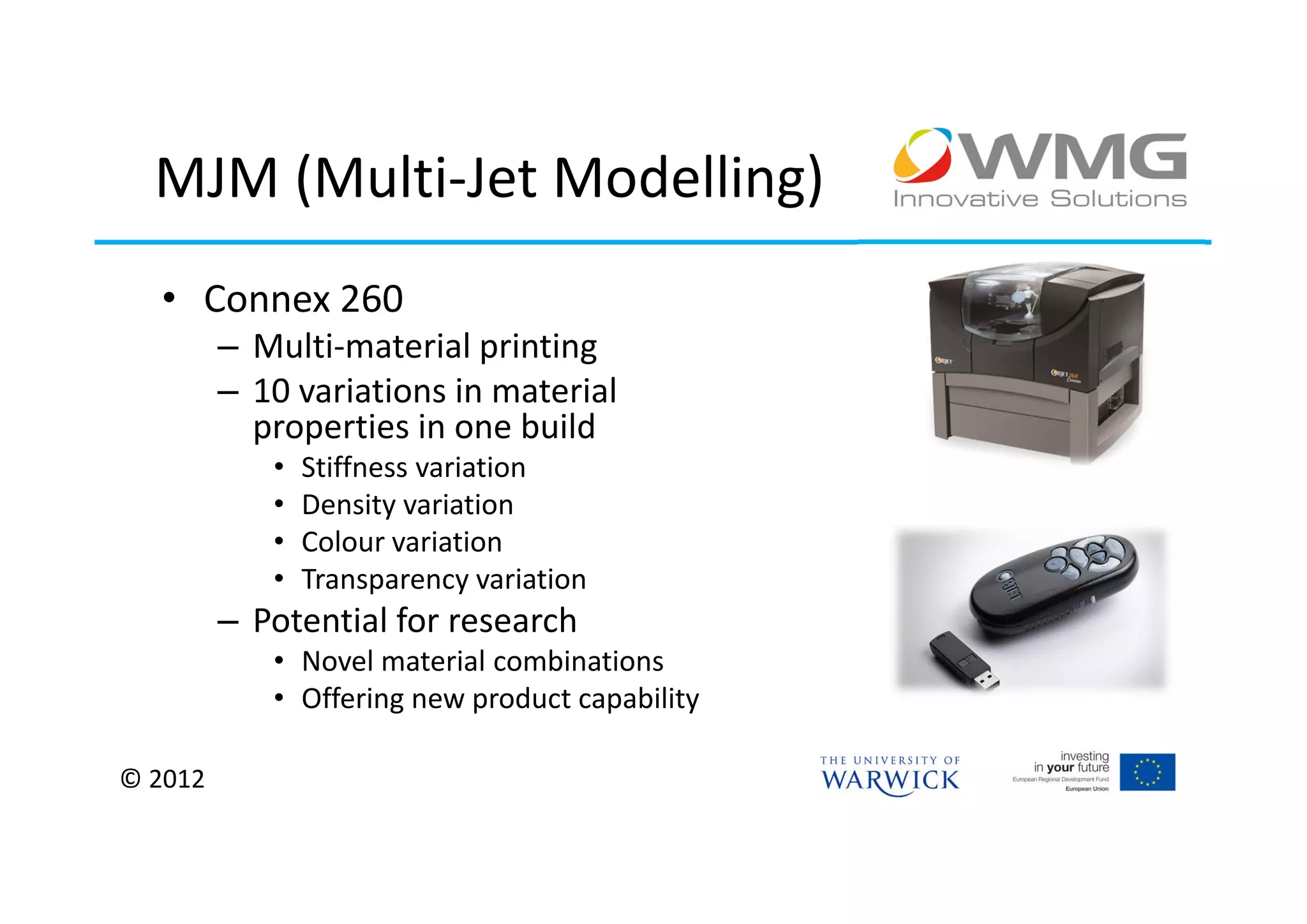 MJM (Multi-Jet Modelling)
  • Connex 260
         – Multi-material printing
         – 10 variations in material
           properties in one build
            •   Stiffness variation
            •   Density variation
            •   Colour variation
            •   Transparency variation
         – Potential for research
            • Novel material combinations
            • Offering new product capability

© 2012
 