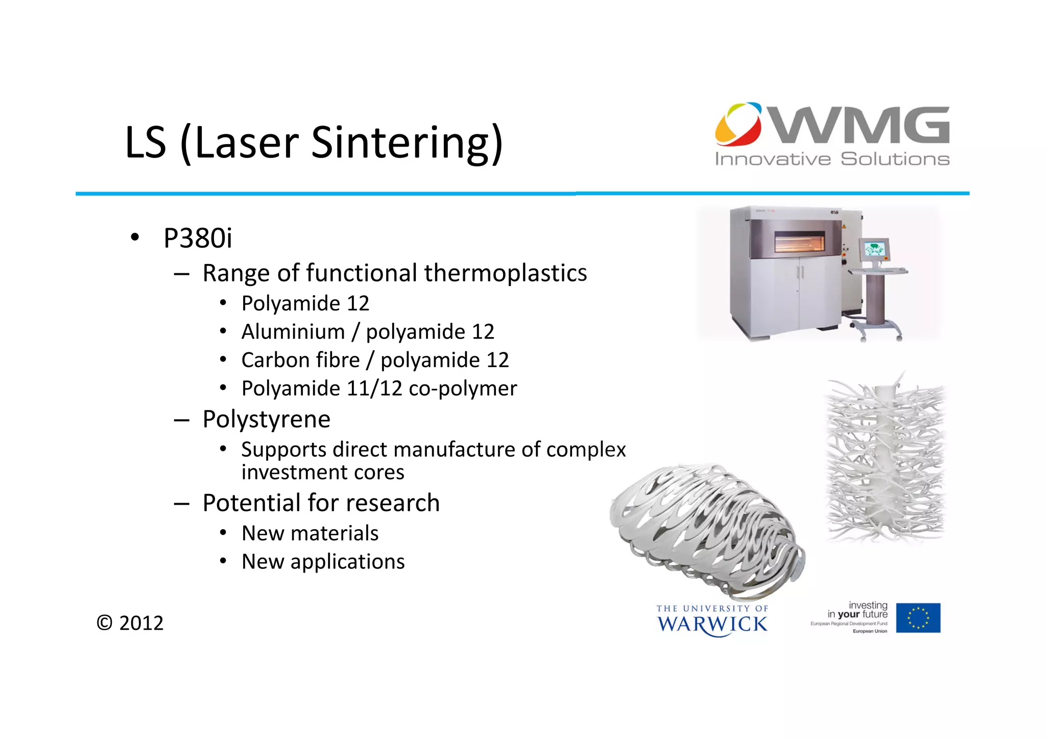 LS (Laser Sintering)
  • P380i
         – Range of functional thermoplastics
             •   Polyamide 12
             •   Aluminium / polyamide 12
             •   Carbon fibre / polyamide 12
             •   Polyamide 11/12 co-polymer
         – Polystyrene
             • Supports direct manufacture of complex
               investment cores
         – Potential for research
             • New materials
             • New applications

© 2012
 