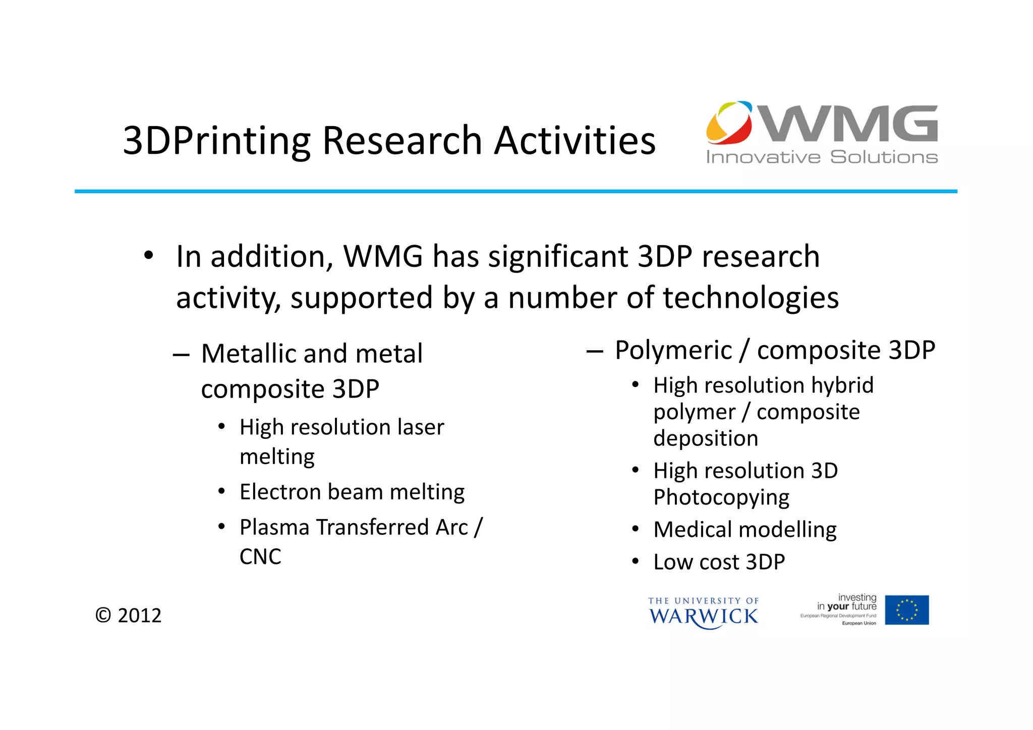 3DPrinting Research Activities

    • In addition, WMG has significant 3DP research
      activity, supported by a number of technologies
         – Metallic and metal            – Polymeric / composite 3DP
           composite 3DP                    • High resolution hybrid
                                              polymer / composite
            • High resolution laser           deposition
              melting
                                            • High resolution 3D
            • Electron beam melting           Photocopying
            • Plasma Transferred Arc /      • Medical modelling
              CNC                           • Low cost 3DP

© 2012
 