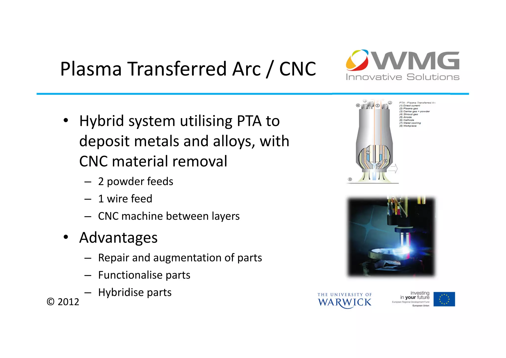 Plasma Transferred Arc / CNC

   • Hybrid system utilising PTA to
     deposit metals and alloys, with
     CNC material removal
         – 2 powder feeds
         – 1 wire feed
         – CNC machine between layers
   • Advantages
         – Repair and augmentation of parts
         – Functionalise parts
         – Hybridise parts
© 2012
 