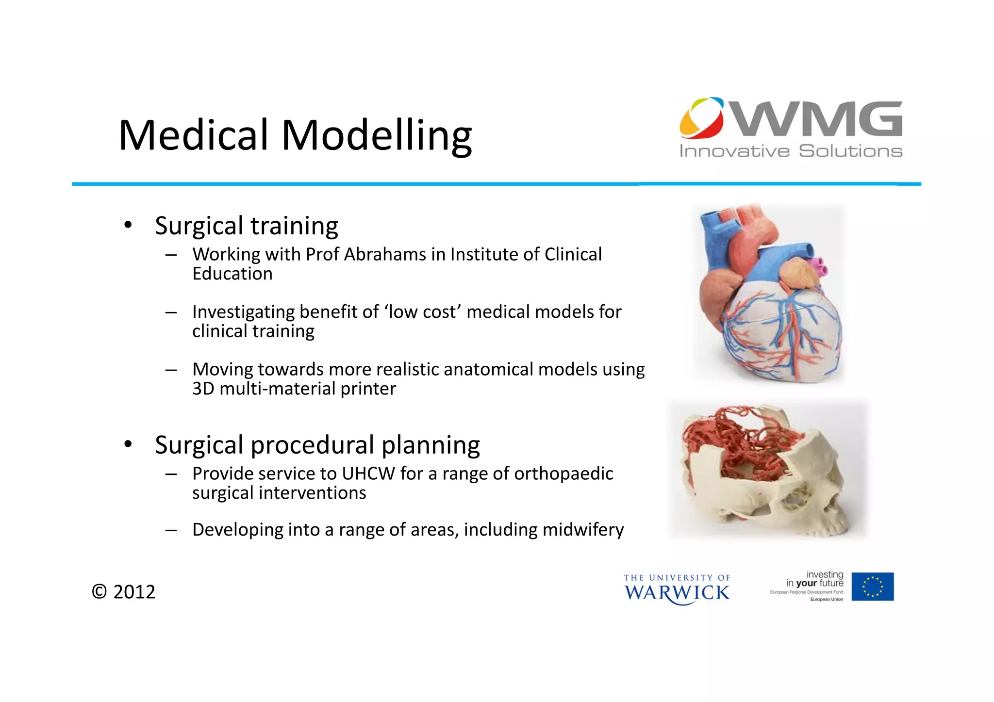 Medical Modelling
  • Surgical training
         – Working with Prof Abrahams in Institute of Clinical
           Education
         – Investigating benefit of ‘low cost’ medical models for
           clinical training
         – Moving towards more realistic anatomical models using
           3D multi-material printer

  • Surgical procedural planning
         – Provide service to UHCW for a range of orthopaedic
           surgical interventions
         – Developing into a range of areas, including midwifery


© 2012
 