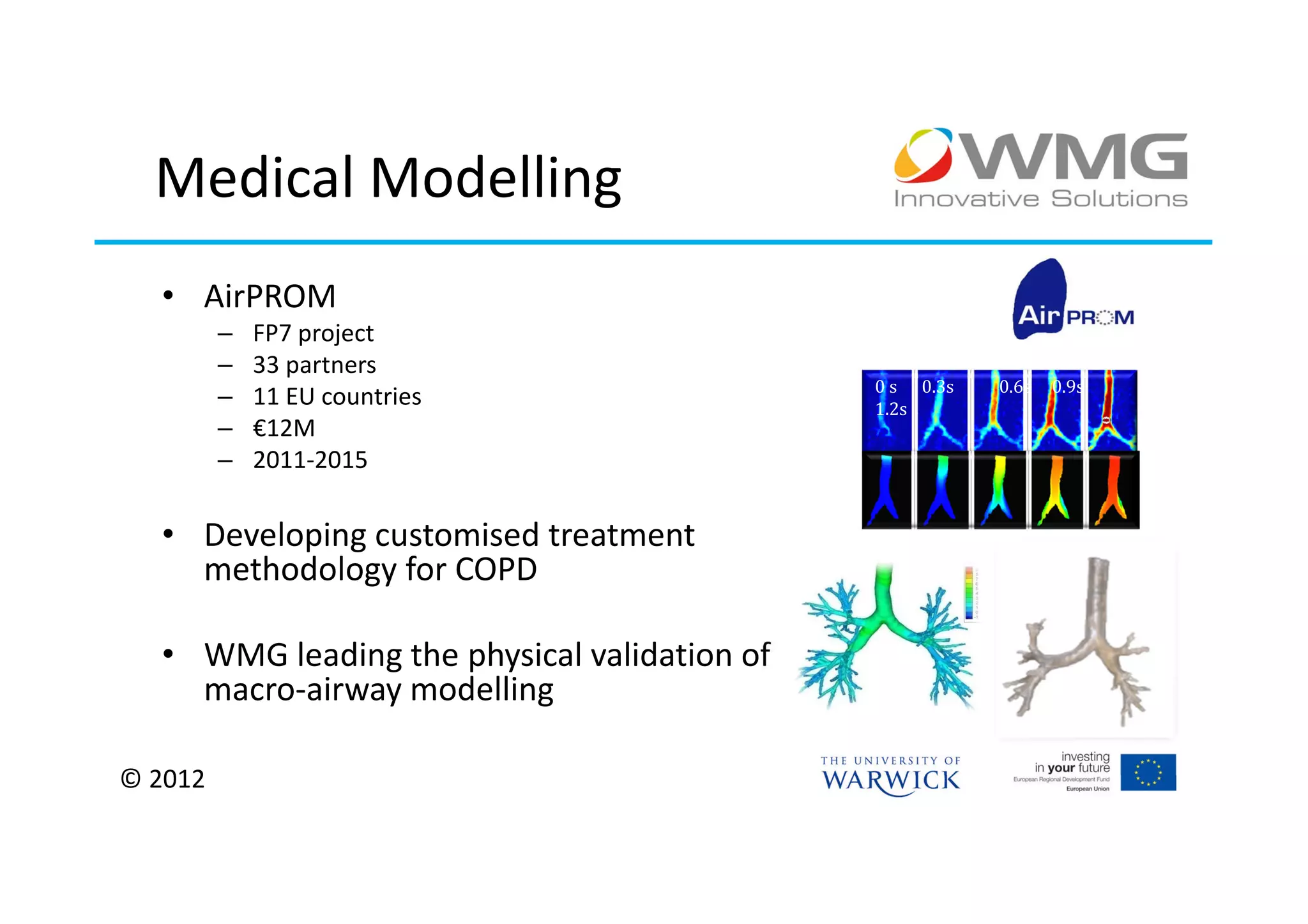 Medical Modelling
  • AirPROM
         –   FP7 project
         –   33 partners
                                             0 s 0.3s   0.6s   0.9s
         –   11 EU countries                 1.2s
         –   €12M
         –   2011-2015

  • Developing customised treatment
    methodology for COPD

  • WMG leading the physical validation of
    macro-airway modelling

© 2012
 