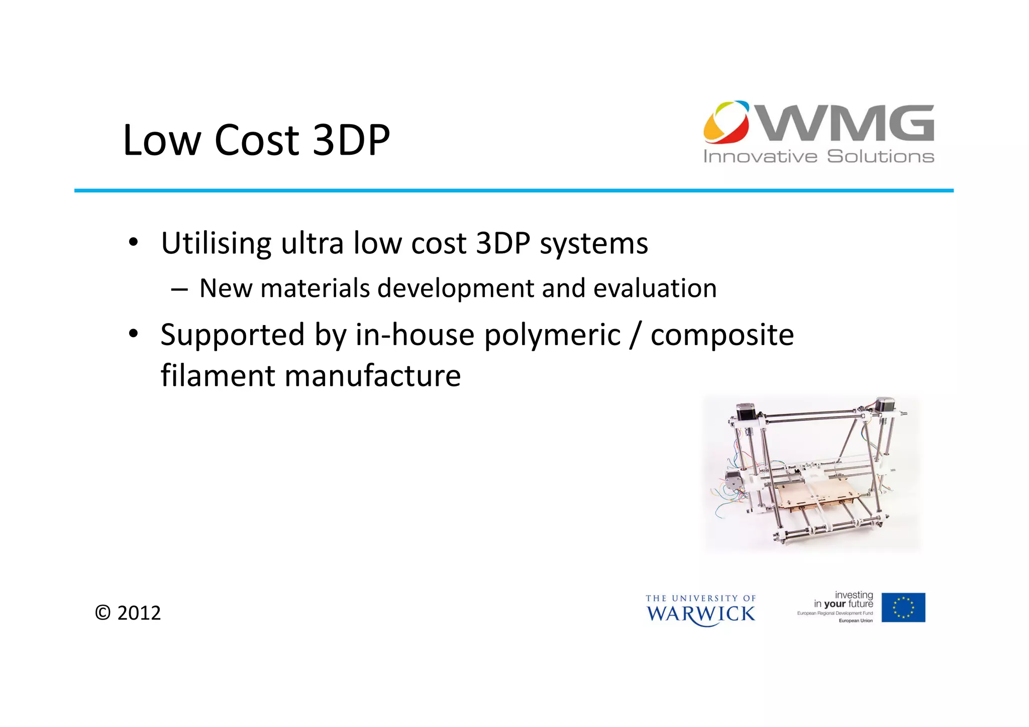 Low Cost 3DP

  • Utilising ultra low cost 3DP systems
         – New materials development and evaluation
  • Supported by in-house polymeric / composite
    filament manufacture




© 2012
 