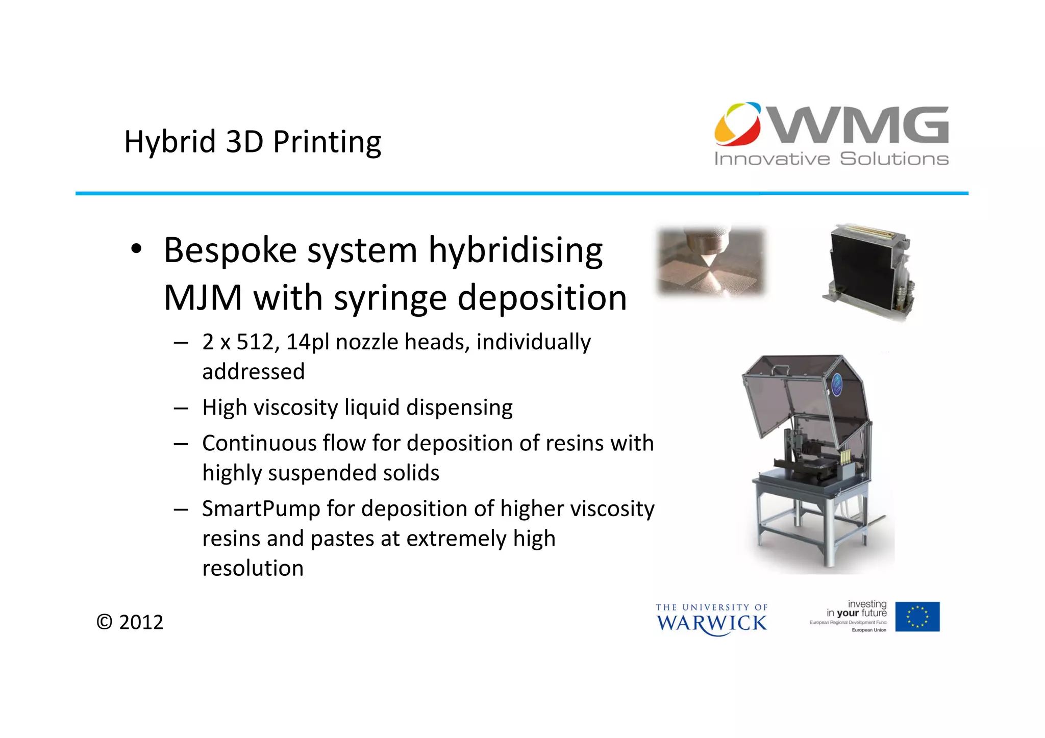 Hybrid 3D Printing


  • Bespoke system hybridising
    MJM with syringe deposition
         – 2 x 512, 14pl nozzle heads, individually
           addressed
         – High viscosity liquid dispensing
         – Continuous flow for deposition of resins with
           highly suspended solids
         – SmartPump for deposition of higher viscosity
           resins and pastes at extremely high
           resolution

© 2012
 