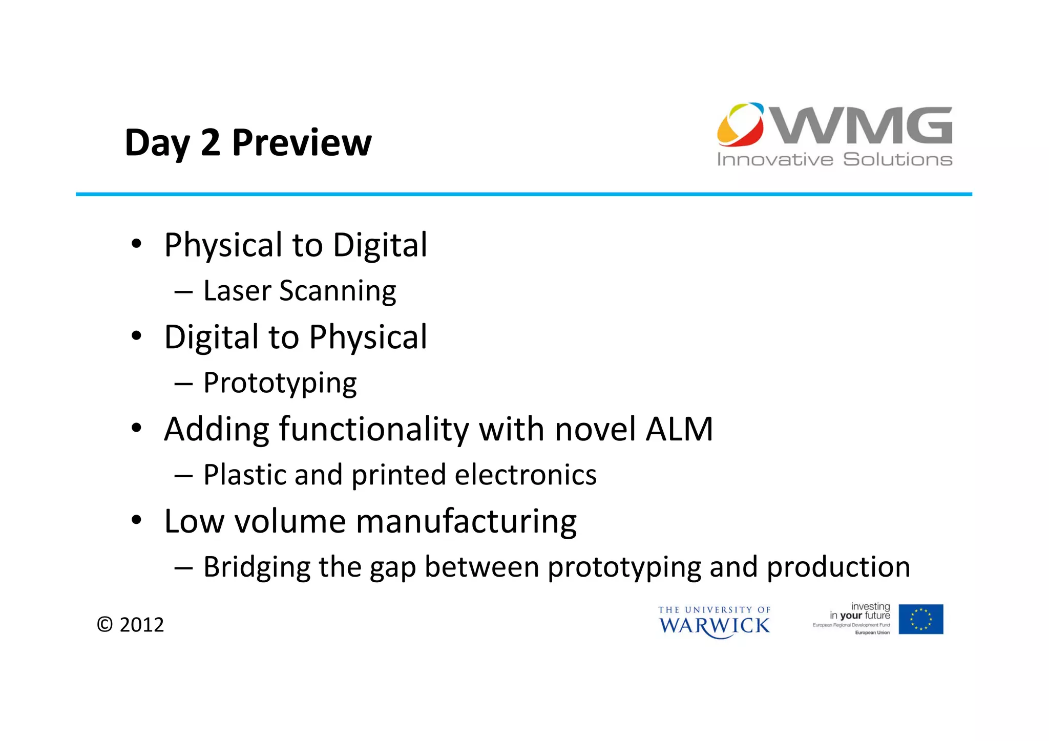 Day 2 Preview

  • Physical to Digital
         – Laser Scanning
  • Digital to Physical
         – Prototyping
  • Adding functionality with novel ALM
         – Plastic and printed electronics
  • Low volume manufacturing
         – Bridging the gap between prototyping and production
© 2012
 