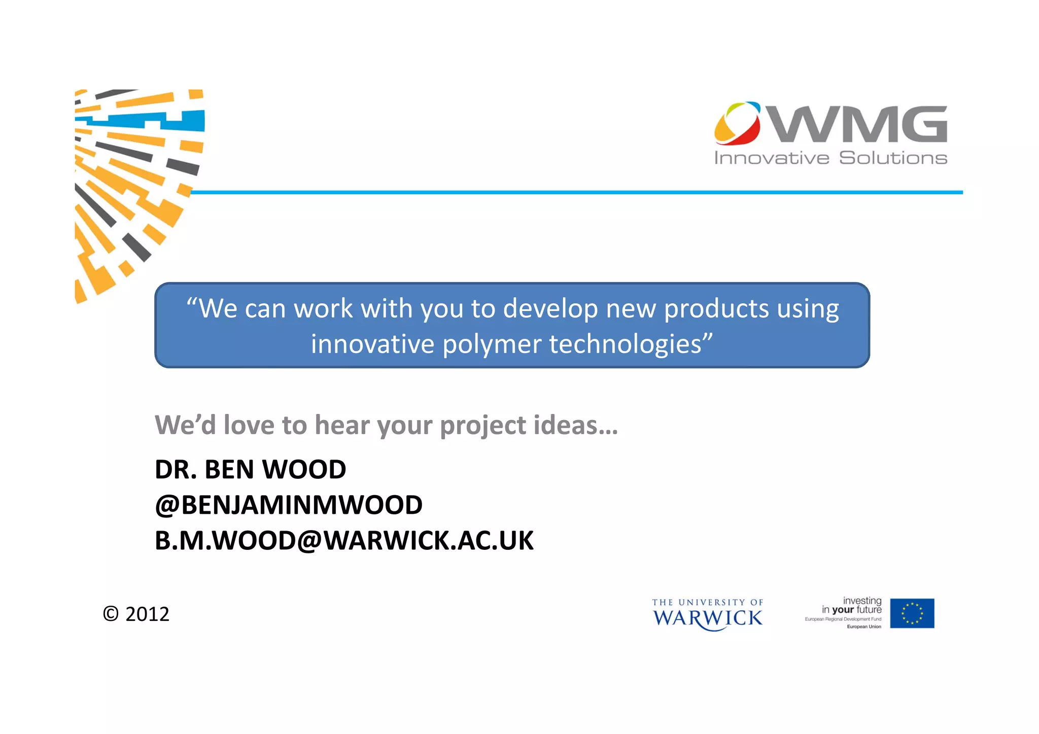 “We can work with you to develop new products using
                  innovative polymer technologies”

    We’d love to hear your project ideas…
    DR. BEN WOOD
    @BENJAMINMWOOD
    B.M.WOOD@WARWICK.AC.UK

© 2012
 