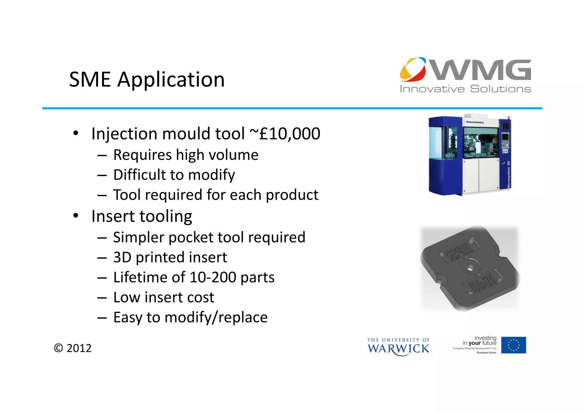 SME Application

  • Injection mould tool ~£10,000
         – Requires high volume
         – Difficult to modify
         – Tool required for each product
  • Insert tooling
         –   Simpler pocket tool required
         –   3D printed insert
         –   Lifetime of 10-200 parts
         –   Low insert cost
         –   Easy to modify/replace
© 2012
 