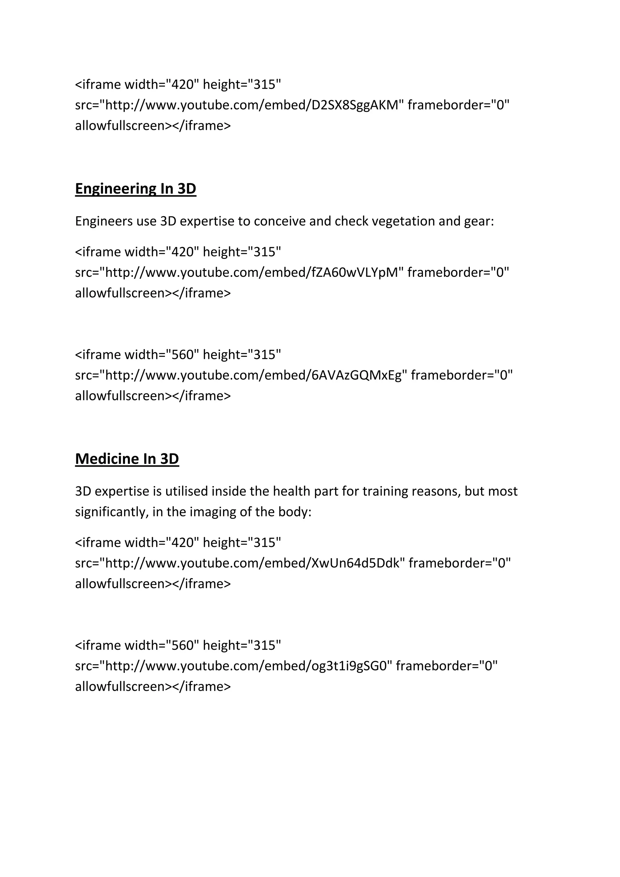 <iframe width="420" height="315"
src="http://www.youtube.com/embed/D2SX8SggAKM" frameborder="0"
allowfullscreen></iframe>
Engineering In 3D
Engineers use 3D expertise to conceive and check vegetation and gear:
<iframe width="420" height="315"
src="http://www.youtube.com/embed/fZA60wVLYpM" frameborder="0"
allowfullscreen></iframe>
<iframe width="560" height="315"
src="http://www.youtube.com/embed/6AVAzGQMxEg" frameborder="0"
allowfullscreen></iframe>
Medicine In 3D
3D expertise is utilised inside the health part for training reasons, but most
significantly, in the imaging of the body:
<iframe width="420" height="315"
src="http://www.youtube.com/embed/XwUn64d5Ddk" frameborder="0"
allowfullscreen></iframe>
<iframe width="560" height="315"
src="http://www.youtube.com/embed/og3t1i9gSG0" frameborder="0"
allowfullscreen></iframe>
 