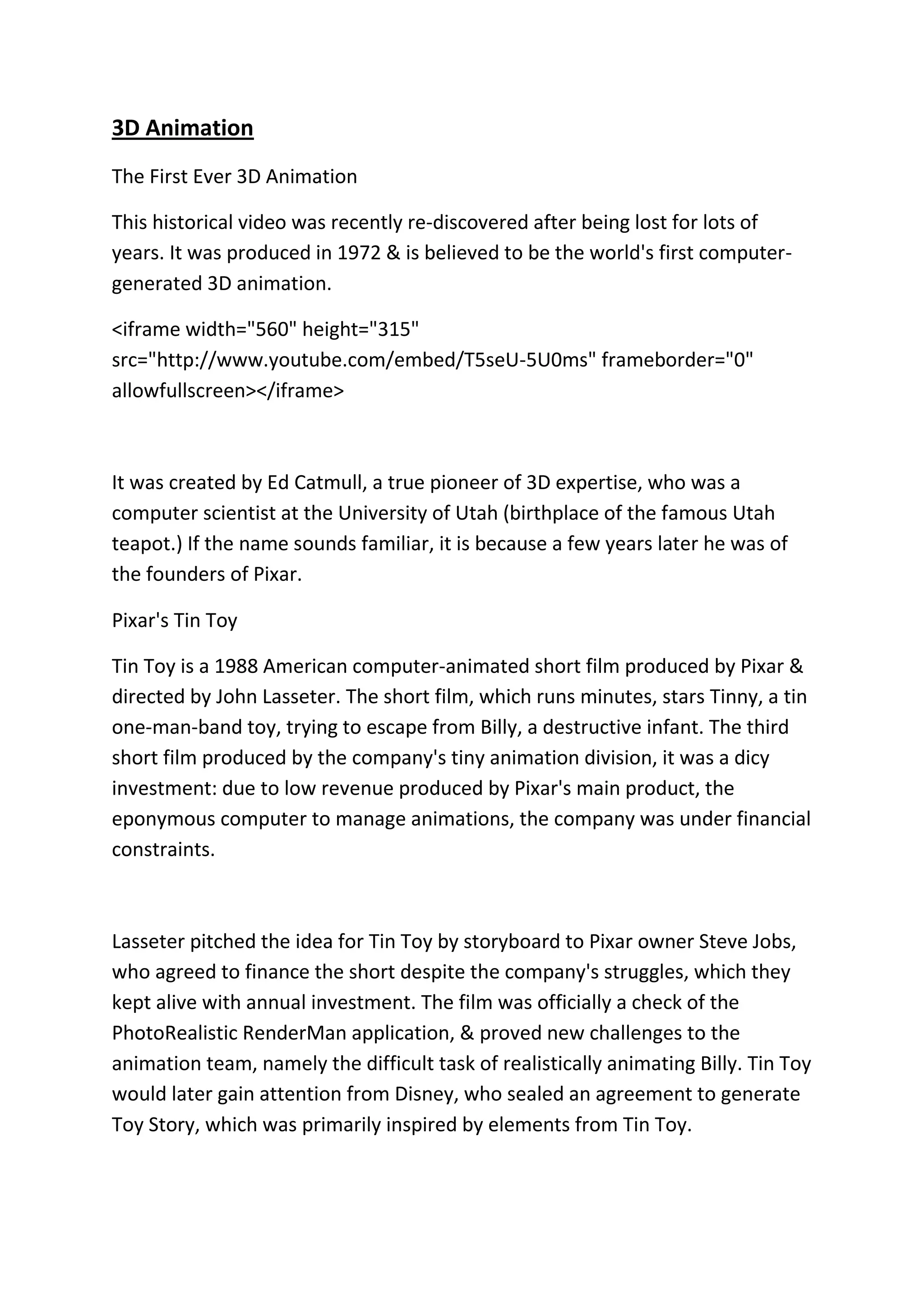 3D Animation
The First Ever 3D Animation
This historical video was recently re-discovered after being lost for lots of
years. It was produced in 1972 & is believed to be the world's first computer-
generated 3D animation.
<iframe width="560" height="315"
src="http://www.youtube.com/embed/T5seU-5U0ms" frameborder="0"
allowfullscreen></iframe>
It was created by Ed Catmull, a true pioneer of 3D expertise, who was a
computer scientist at the University of Utah (birthplace of the famous Utah
teapot.) If the name sounds familiar, it is because a few years later he was of
the founders of Pixar.
Pixar's Tin Toy
Tin Toy is a 1988 American computer-animated short film produced by Pixar &
directed by John Lasseter. The short film, which runs minutes, stars Tinny, a tin
one-man-band toy, trying to escape from Billy, a destructive infant. The third
short film produced by the company's tiny animation division, it was a dicy
investment: due to low revenue produced by Pixar's main product, the
eponymous computer to manage animations, the company was under financial
constraints.
Lasseter pitched the idea for Tin Toy by storyboard to Pixar owner Steve Jobs,
who agreed to finance the short despite the company's struggles, which they
kept alive with annual investment. The film was officially a check of the
PhotoRealistic RenderMan application, & proved new challenges to the
animation team, namely the difficult task of realistically animating Billy. Tin Toy
would later gain attention from Disney, who sealed an agreement to generate
Toy Story, which was primarily inspired by elements from Tin Toy.
 