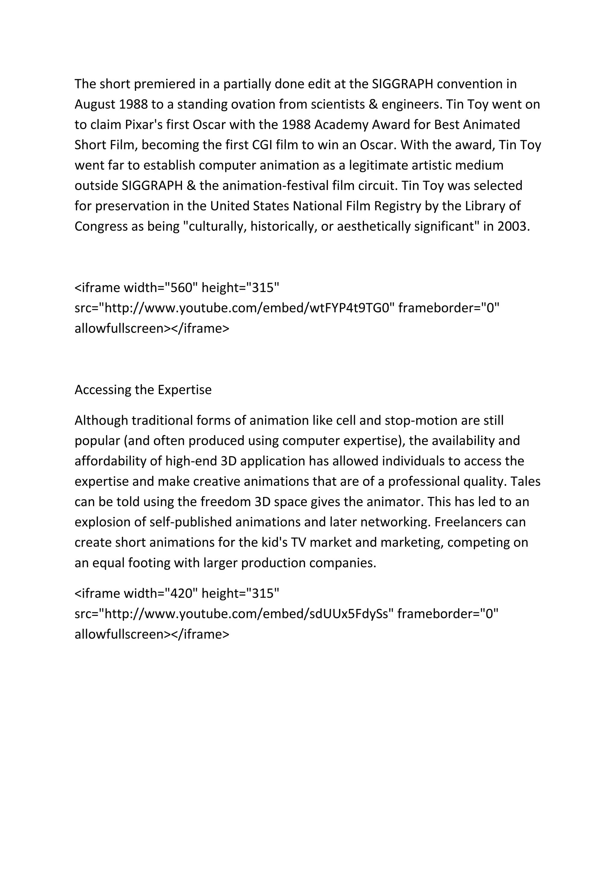 The short premiered in a partially done edit at the SIGGRAPH convention in
August 1988 to a standing ovation from scientists & engineers. Tin Toy went on
to claim Pixar's first Oscar with the 1988 Academy Award for Best Animated
Short Film, becoming the first CGI film to win an Oscar. With the award, Tin Toy
went far to establish computer animation as a legitimate artistic medium
outside SIGGRAPH & the animation-festival film circuit. Tin Toy was selected
for preservation in the United States National Film Registry by the Library of
Congress as being "culturally, historically, or aesthetically significant" in 2003.
<iframe width="560" height="315"
src="http://www.youtube.com/embed/wtFYP4t9TG0" frameborder="0"
allowfullscreen></iframe>
Accessing the Expertise
Although traditional forms of animation like cell and stop-motion are still
popular (and often produced using computer expertise), the availability and
affordability of high-end 3D application has allowed individuals to access the
expertise and make creative animations that are of a professional quality. Tales
can be told using the freedom 3D space gives the animator. This has led to an
explosion of self-published animations and later networking. Freelancers can
create short animations for the kid's TV market and marketing, competing on
an equal footing with larger production companies.
<iframe width="420" height="315"
src="http://www.youtube.com/embed/sdUUx5FdySs" frameborder="0"
allowfullscreen></iframe>
 