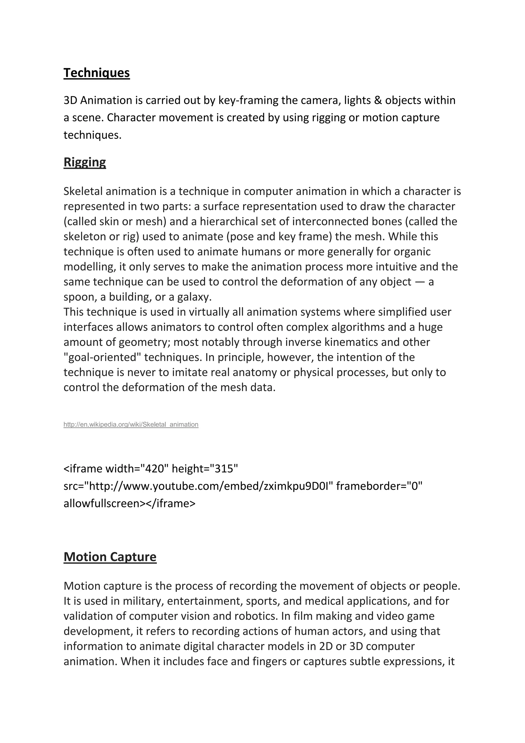 Techniques
3D Animation is carried out by key-framing the camera, lights & objects within
a scene. Character movement is created by using rigging or motion capture
techniques.
Rigging
Skeletal animation is a technique in computer animation in which a character is
represented in two parts: a surface representation used to draw the character
(called skin or mesh) and a hierarchical set of interconnected bones (called the
skeleton or rig) used to animate (pose and key frame) the mesh. While this
technique is often used to animate humans or more generally for organic
modelling, it only serves to make the animation process more intuitive and the
same technique can be used to control the deformation of any object — a
spoon, a building, or a galaxy.
This technique is used in virtually all animation systems where simplified user
interfaces allows animators to control often complex algorithms and a huge
amount of geometry; most notably through inverse kinematics and other
"goal-oriented" techniques. In principle, however, the intention of the
technique is never to imitate real anatomy or physical processes, but only to
control the deformation of the mesh data.
http://en.wikipedia.org/wiki/Skeletal_animation
<iframe width="420" height="315"
src="http://www.youtube.com/embed/zximkpu9D0I" frameborder="0"
allowfullscreen></iframe>
Motion Capture
Motion capture is the process of recording the movement of objects or people.
It is used in military, entertainment, sports, and medical applications, and for
validation of computer vision and robotics. In film making and video game
development, it refers to recording actions of human actors, and using that
information to animate digital character models in 2D or 3D computer
animation. When it includes face and fingers or captures subtle expressions, it
 
