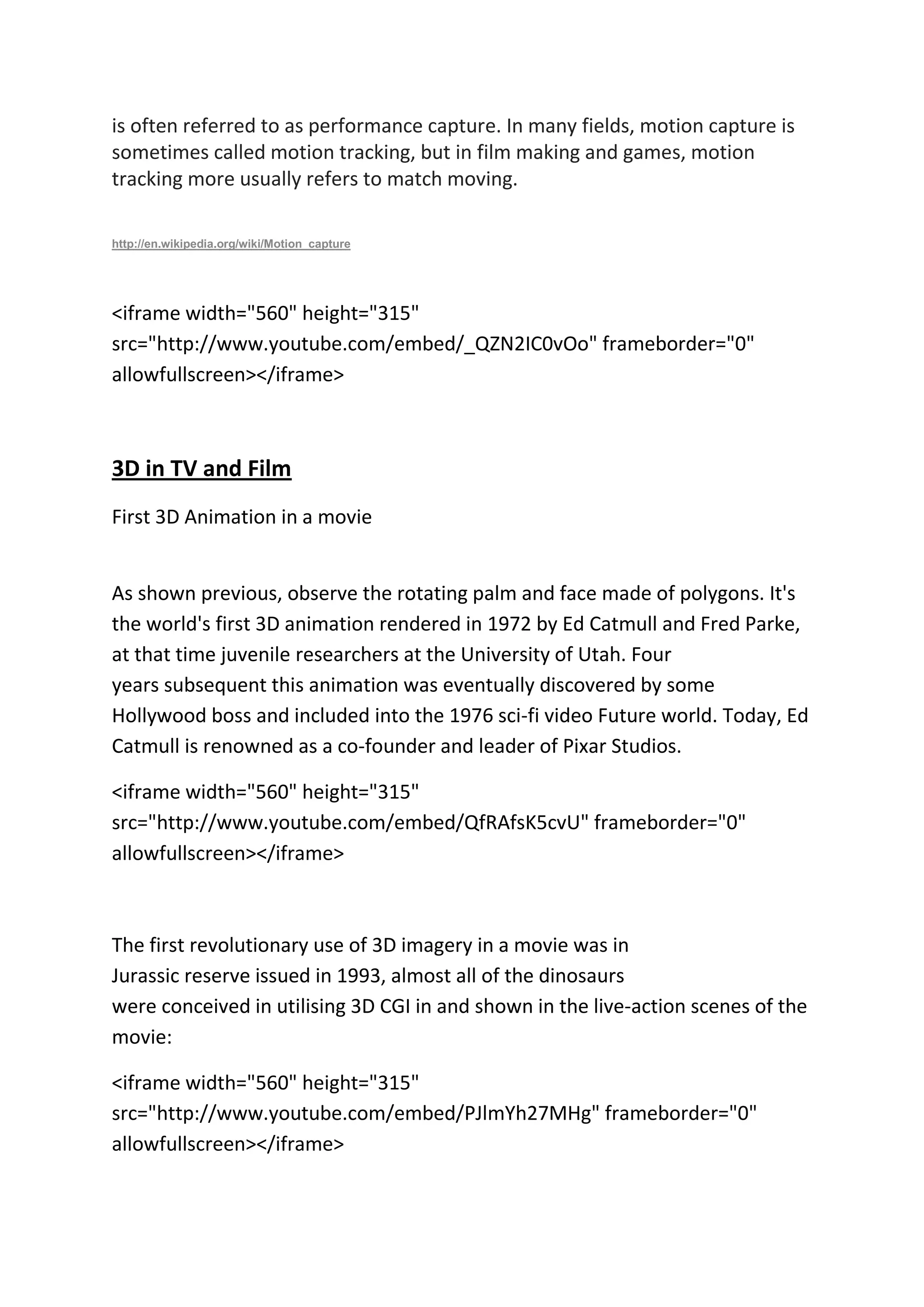 is often referred to as performance capture. In many fields, motion capture is
sometimes called motion tracking, but in film making and games, motion
tracking more usually refers to match moving.
http://en.wikipedia.org/wiki/Motion_capture
<iframe width="560" height="315"
src="http://www.youtube.com/embed/_QZN2IC0vOo" frameborder="0"
allowfullscreen></iframe>
3D in TV and Film
First 3D Animation in a movie
As shown previous, observe the rotating palm and face made of polygons. It's
the world's first 3D animation rendered in 1972 by Ed Catmull and Fred Parke,
at that time juvenile researchers at the University of Utah. Four
years subsequent this animation was eventually discovered by some
Hollywood boss and included into the 1976 sci-fi video Future world. Today, Ed
Catmull is renowned as a co-founder and leader of Pixar Studios.
<iframe width="560" height="315"
src="http://www.youtube.com/embed/QfRAfsK5cvU" frameborder="0"
allowfullscreen></iframe>
The first revolutionary use of 3D imagery in a movie was in
Jurassic reserve issued in 1993, almost all of the dinosaurs
were conceived in utilising 3D CGI in and shown in the live-action scenes of the
movie:
<iframe width="560" height="315"
src="http://www.youtube.com/embed/PJlmYh27MHg" frameborder="0"
allowfullscreen></iframe>
 