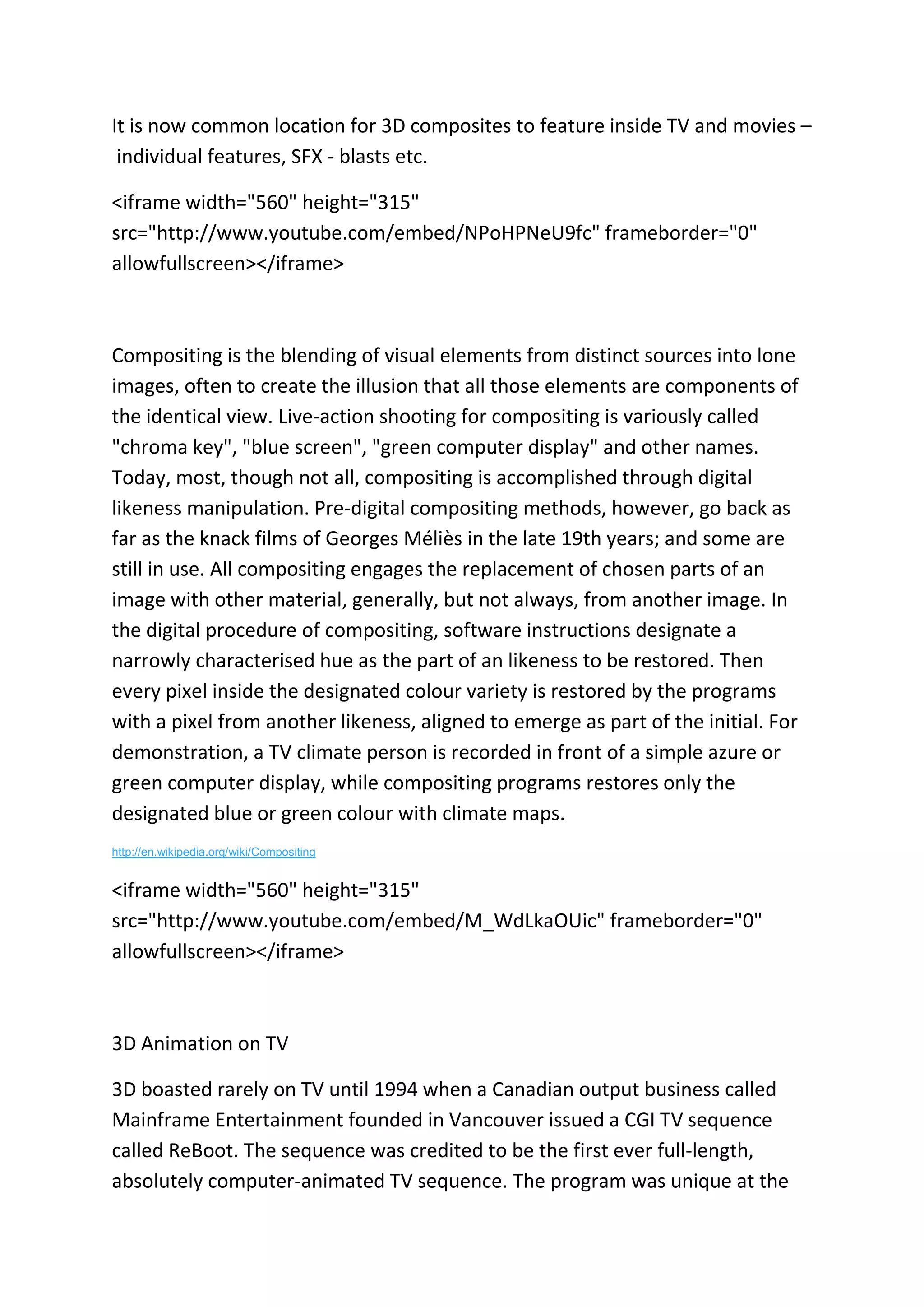 It is now common location for 3D composites to feature inside TV and movies –
individual features, SFX - blasts etc.
<iframe width="560" height="315"
src="http://www.youtube.com/embed/NPoHPNeU9fc" frameborder="0"
allowfullscreen></iframe>
Compositing is the blending of visual elements from distinct sources into lone
images, often to create the illusion that all those elements are components of
the identical view. Live-action shooting for compositing is variously called
"chroma key", "blue screen", "green computer display" and other names.
Today, most, though not all, compositing is accomplished through digital
likeness manipulation. Pre-digital compositing methods, however, go back as
far as the knack films of Georges Méliès in the late 19th years; and some are
still in use. All compositing engages the replacement of chosen parts of an
image with other material, generally, but not always, from another image. In
the digital procedure of compositing, software instructions designate a
narrowly characterised hue as the part of an likeness to be restored. Then
every pixel inside the designated colour variety is restored by the programs
with a pixel from another likeness, aligned to emerge as part of the initial. For
demonstration, a TV climate person is recorded in front of a simple azure or
green computer display, while compositing programs restores only the
designated blue or green colour with climate maps.
http://en.wikipedia.org/wiki/Compositing
<iframe width="560" height="315"
src="http://www.youtube.com/embed/M_WdLkaOUic" frameborder="0"
allowfullscreen></iframe>
3D Animation on TV
3D boasted rarely on TV until 1994 when a Canadian output business called
Mainframe Entertainment founded in Vancouver issued a CGI TV sequence
called ReBoot. The sequence was credited to be the first ever full-length,
absolutely computer-animated TV sequence. The program was unique at the
 