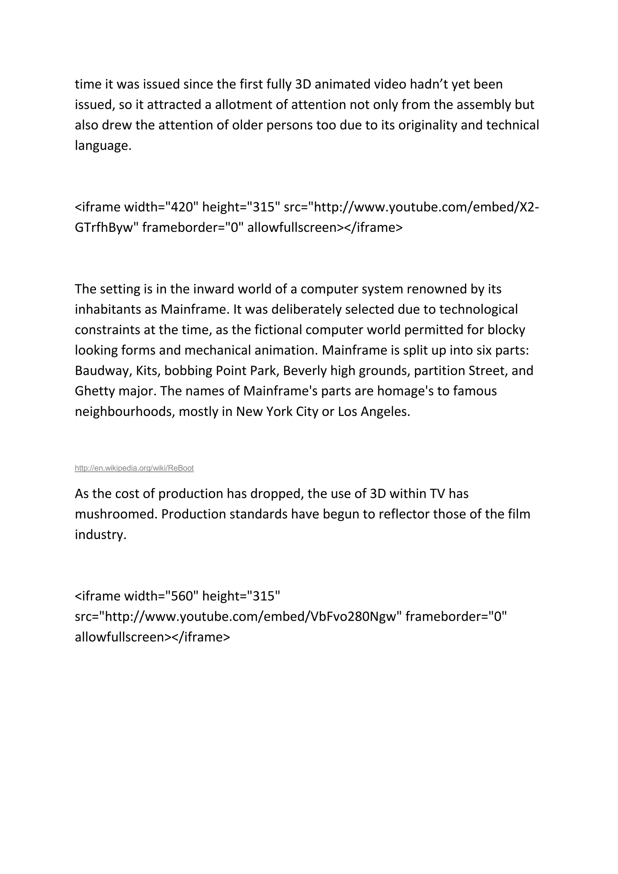 time it was issued since the first fully 3D animated video hadn’t yet been
issued, so it attracted a allotment of attention not only from the assembly but
also drew the attention of older persons too due to its originality and technical
language.
<iframe width="420" height="315" src="http://www.youtube.com/embed/X2-
GTrfhByw" frameborder="0" allowfullscreen></iframe>
The setting is in the inward world of a computer system renowned by its
inhabitants as Mainframe. It was deliberately selected due to technological
constraints at the time, as the fictional computer world permitted for blocky
looking forms and mechanical animation. Mainframe is split up into six parts:
Baudway, Kits, bobbing Point Park, Beverly high grounds, partition Street, and
Ghetty major. The names of Mainframe's parts are homage's to famous
neighbourhoods, mostly in New York City or Los Angeles.
http://en.wikipedia.org/wiki/ReBoot
As the cost of production has dropped, the use of 3D within TV has
mushroomed. Production standards have begun to reflector those of the film
industry.
<iframe width="560" height="315"
src="http://www.youtube.com/embed/VbFvo280Ngw" frameborder="0"
allowfullscreen></iframe>
 