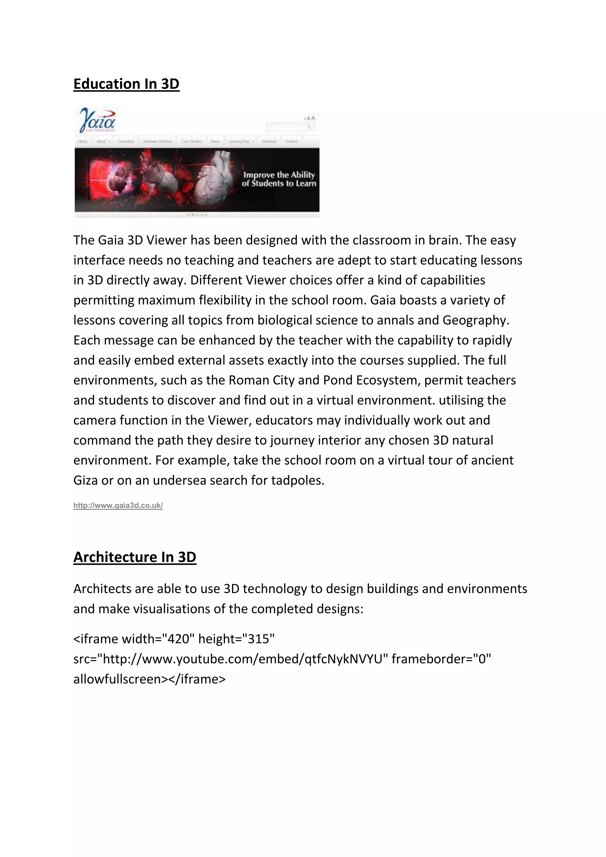 Education In 3D
The Gaia 3D Viewer has been designed with the classroom in brain. The easy
interface needs no teaching and teachers are adept to start educating lessons
in 3D directly away. Different Viewer choices offer a kind of capabilities
permitting maximum flexibility in the school room. Gaia boasts a variety of
lessons covering all topics from biological science to annals and Geography.
Each message can be enhanced by the teacher with the capability to rapidly
and easily embed external assets exactly into the courses supplied. The full
environments, such as the Roman City and Pond Ecosystem, permit teachers
and students to discover and find out in a virtual environment. utilising the
camera function in the Viewer, educators may individually work out and
command the path they desire to journey interior any chosen 3D natural
environment. For example, take the school room on a virtual tour of ancient
Giza or on an undersea search for tadpoles.
http://www.gaia3d.co.uk/
Architecture In 3D
Architects are able to use 3D technology to design buildings and environments
and make visualisations of the completed designs:
<iframe width="420" height="315"
src="http://www.youtube.com/embed/qtfcNykNVYU" frameborder="0"
allowfullscreen></iframe>
 