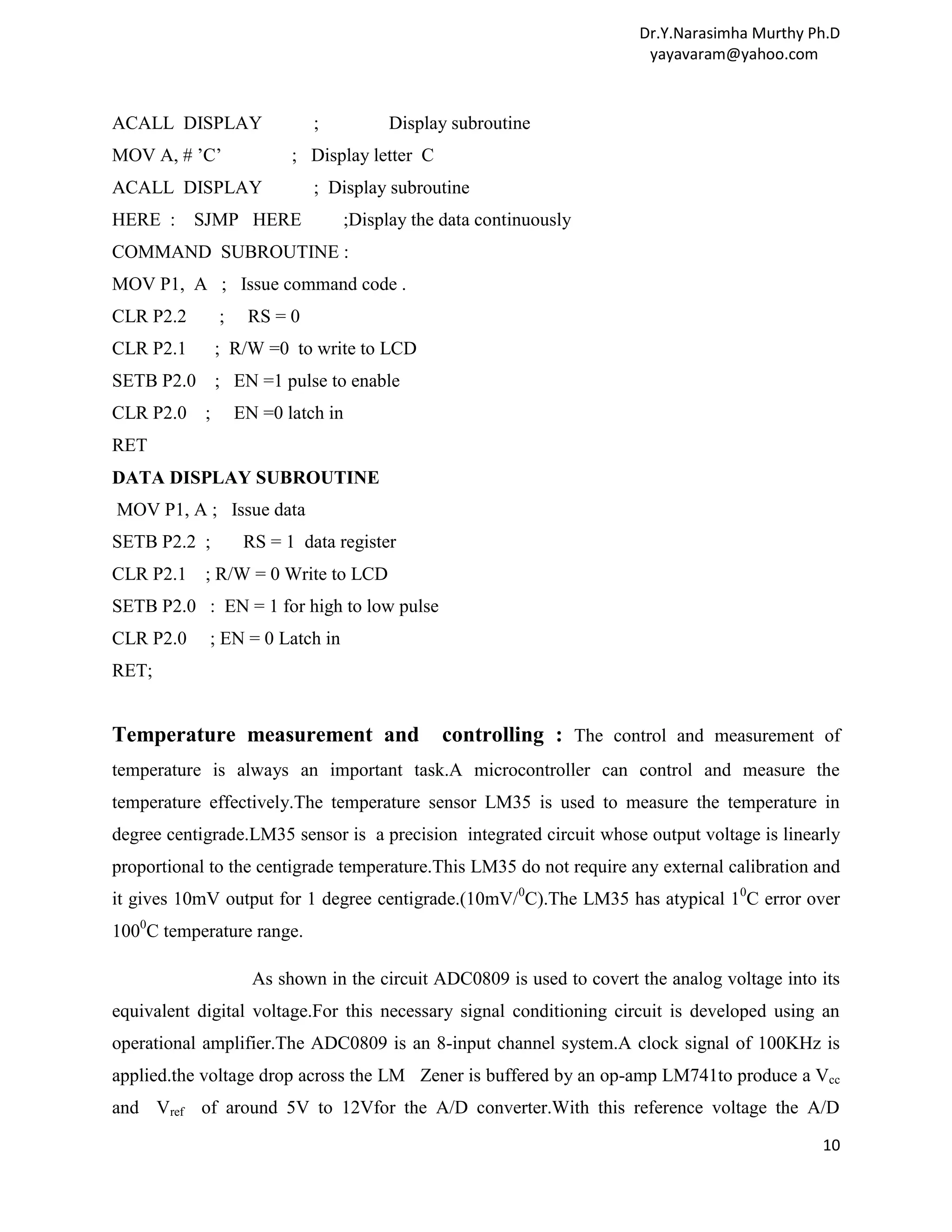 Dr.Y.Narasimha Murthy Ph.D yayavaram@yahoo.com ACALL DISPLAY ; Display subroutine MOV A, # ’C’ ; Display letter C ACALL DISPLAY ; Display subroutine HERE : SJMP HERE ;Display the data continuously COMMAND SUBROUTINE : MOV P1, A ; Issue command code . CLR P2.2 ; RS = 0 CLR P2.1 ; R/W =0 to write to LCD SETB P2.0 ; EN =1 pulse to enable CLR P2.0 ; EN =0 latch in RET DATA DISPLAY SUBROUTINE MOV P1, A ; Issue data SETB P2.2 ; RS = 1 data register CLR P2.1 ; R/W = 0 Write to LCD SETB P2.0 : EN = 1 for high to low pulse CLR P2.0 ; EN = 0 Latch in RET; Temperature measurement and controlling : The control and measurement of temperature is always an important task.A microcontroller can control and measure the temperature effectively.The temperature sensor LM35 is used to measure the temperature in degree centigrade.LM35 sensor is a precision integrated circuit whose output voltage is linearly proportional to the centigrade temperature.This LM35 do not require any external calibration and it gives 10mV output for 1 degree centigrade.(10mV/0C).The LM35 has atypical 10C error over 1000C temperature range. As shown in the circuit ADC0809 is used to covert the analog voltage into its equivalent digital voltage.For this necessary signal conditioning circuit is developed using an operational amplifier.The ADC0809 is an 8-input channel system.A clock signal of 100KHz is applied.the voltage drop across the LM Zener is buffered by an op-amp LM741to produce a Vcc and Vref of around 5V to 12Vfor the A/D converter.With this reference voltage the A/D 10 