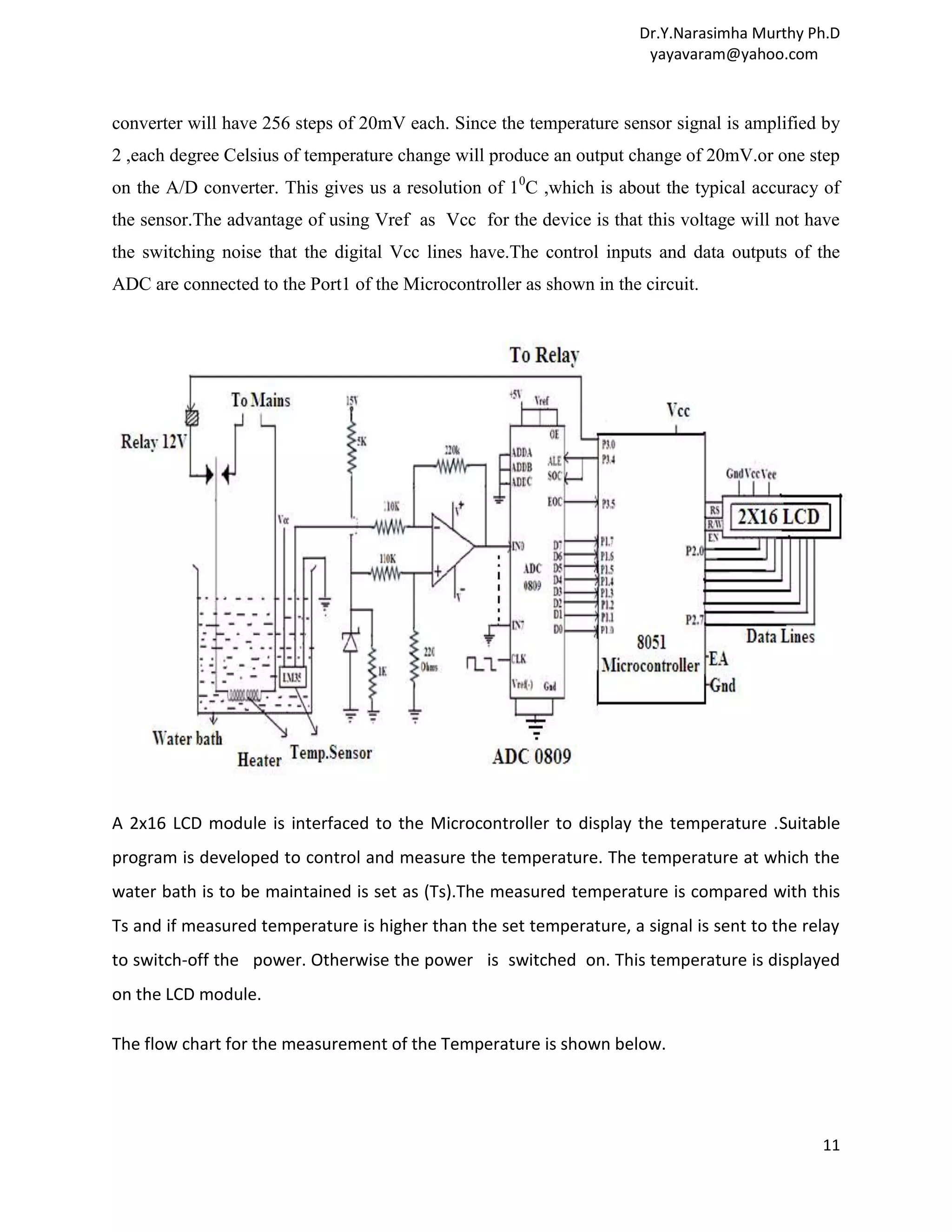 Dr.Y.Narasimha Murthy Ph.D yayavaram@yahoo.com converter will have 256 steps of 20mV each. Since the temperature sensor signal is amplified by 2 ,each degree Celsius of temperature change will produce an output change of 20mV.or one step on the A/D converter. This gives us a resolution of 10C ,which is about the typical accuracy of the sensor.The advantage of using Vref as Vcc for the device is that this voltage will not have the switching noise that the digital Vcc lines have.The control inputs and data outputs of the ADC are connected to the Port1 of the Microcontroller as shown in the circuit. A 2x16 LCD module is interfaced to the Microcontroller to display the temperature .Suitable program is developed to control and measure the temperature. The temperature at which the water bath is to be maintained is set as (Ts).The measured temperature is compared with this Ts and if measured temperature is higher than the set temperature, a signal is sent to the relay to switch-off the power. Otherwise the power is switched on. This temperature is displayed on the LCD module. The flow chart for the measurement of the Temperature is shown below. 11 