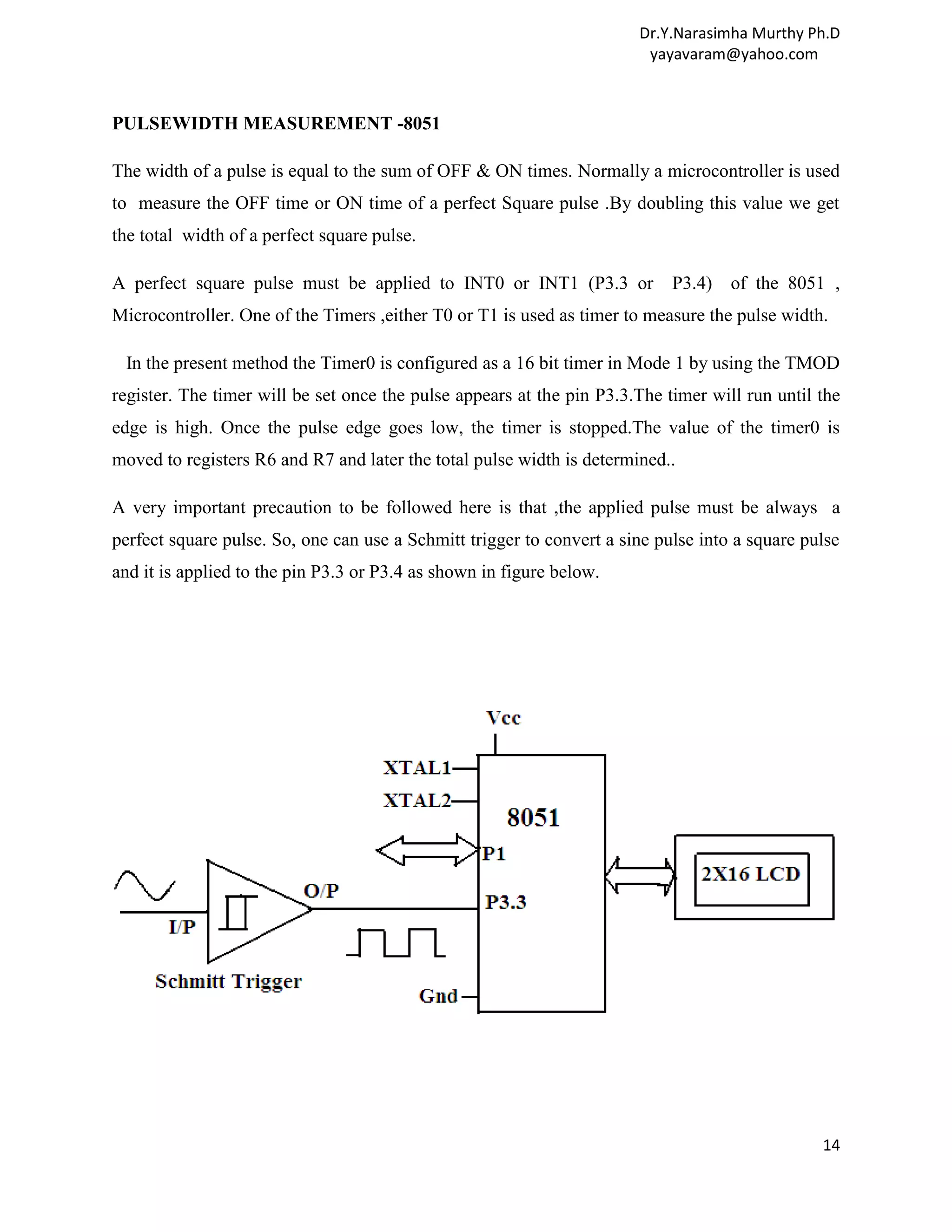 Dr.Y.Narasimha Murthy Ph.D yayavaram@yahoo.com PULSEWIDTH MEASUREMENT -8051 The width of a pulse is equal to the sum of OFF & ON times. Normally a microcontroller is used to measure the OFF time or ON time of a perfect Square pulse .By doubling this value we get the total width of a perfect square pulse. A perfect square pulse must be applied to INT0 or INT1 (P3.3 or P3.4) of the 8051 , Microcontroller. One of the Timers ,either T0 or T1 is used as timer to measure the pulse width. In the present method the Timer0 is configured as a 16 bit timer in Mode 1 by using the TMOD register. The timer will be set once the pulse appears at the pin P3.3.The timer will run until the edge is high. Once the pulse edge goes low, the timer is stopped.The value of the timer0 is moved to registers R6 and R7 and later the total pulse width is determined.. A very important precaution to be followed here is that ,the applied pulse must be always a perfect square pulse. So, one can use a Schmitt trigger to convert a sine pulse into a square pulse and it is applied to the pin P3.3 or P3.4 as shown in figure below. 14 
