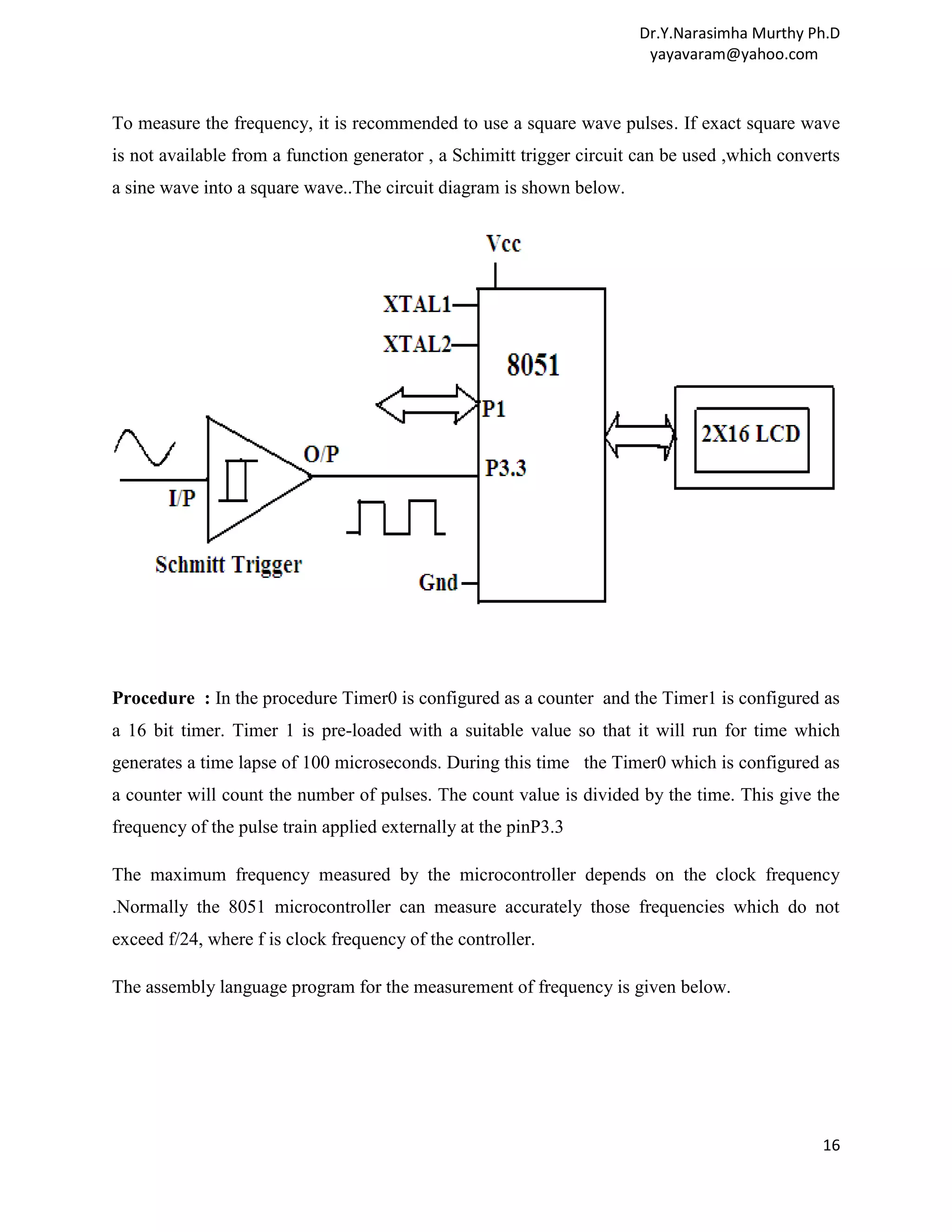 Dr.Y.Narasimha Murthy Ph.D yayavaram@yahoo.com To measure the frequency, it is recommended to use a square wave pulses. If exact square wave is not available from a function generator , a Schimitt trigger circuit can be used ,which converts a sine wave into a square wave..The circuit diagram is shown below. Procedure : In the procedure Timer0 is configured as a counter and the Timer1 is configured as a 16 bit timer. Timer 1 is pre-loaded with a suitable value so that it will run for time which generates a time lapse of 100 microseconds. During this time the Timer0 which is configured as a counter will count the number of pulses. The count value is divided by the time. This give the frequency of the pulse train applied externally at the pinP3.3 The maximum frequency measured by the microcontroller depends on the clock frequency .Normally the 8051 microcontroller can measure accurately those frequencies which do not exceed f/24, where f is clock frequency of the controller. The assembly language program for the measurement of frequency is given below. 16 