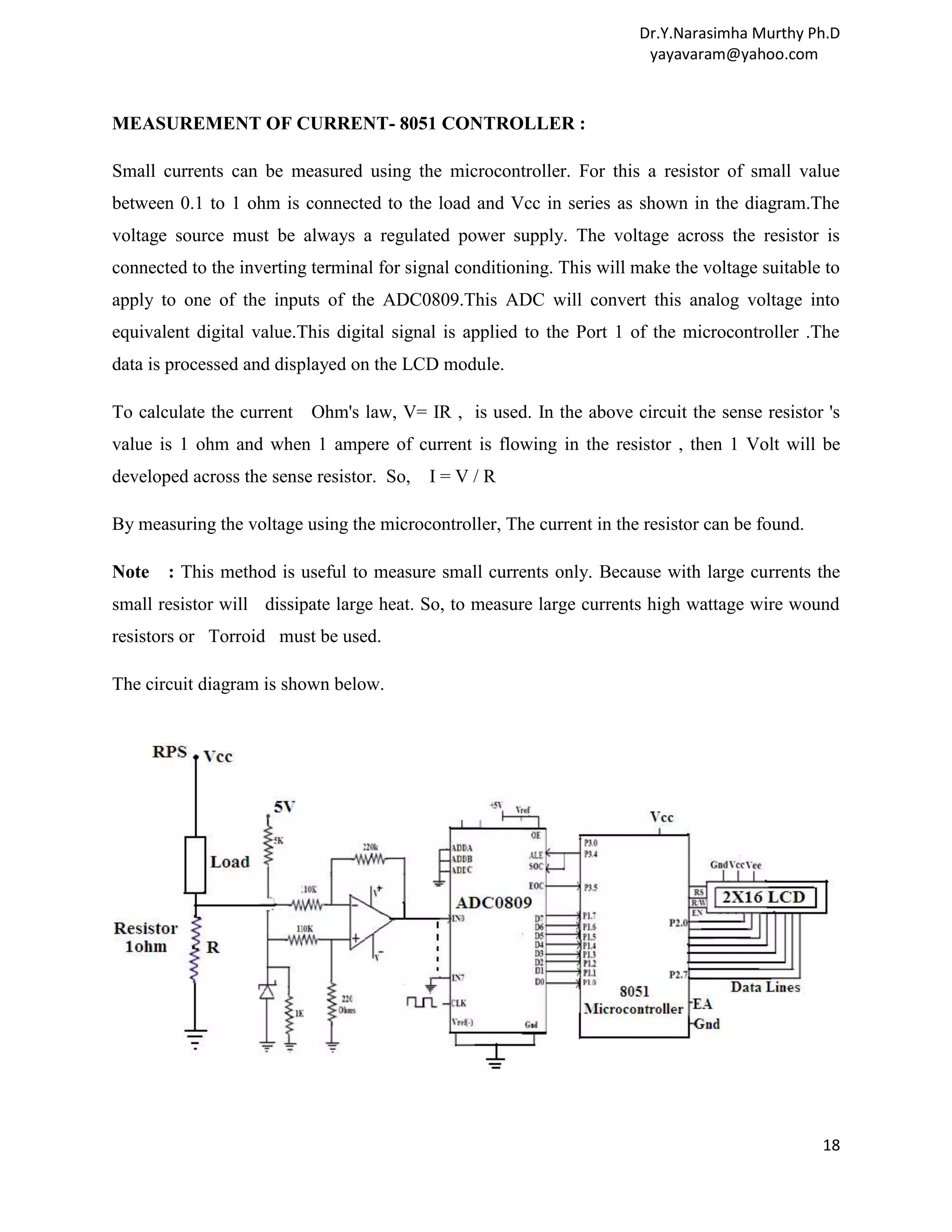 Dr.Y.Narasimha Murthy Ph.D yayavaram@yahoo.com MEASUREMENT OF CURRENT- 8051 CONTROLLER : Small currents can be measured using the microcontroller. For this a resistor of small value between 0.1 to 1 ohm is connected to the load and Vcc in series as shown in the diagram.The voltage source must be always a regulated power supply. The voltage across the resistor is connected to the inverting terminal for signal conditioning. This will make the voltage suitable to apply to one of the inputs of the ADC0809.This ADC will convert this analog voltage into equivalent digital value.This digital signal is applied to the Port 1 of the microcontroller .The data is processed and displayed on the LCD module. To calculate the current Ohm's law, V= IR , is used. In the above circuit the sense resistor 's value is 1 ohm and when 1 ampere of current is flowing in the resistor , then 1 Volt will be developed across the sense resistor. So, I=V/R By measuring the voltage using the microcontroller, The current in the resistor can be found. Note : This method is useful to measure small currents only. Because with large currents the small resistor will dissipate large heat. So, to measure large currents high wattage wire wound resistors or Torroid must be used. The circuit diagram is shown below. 18 