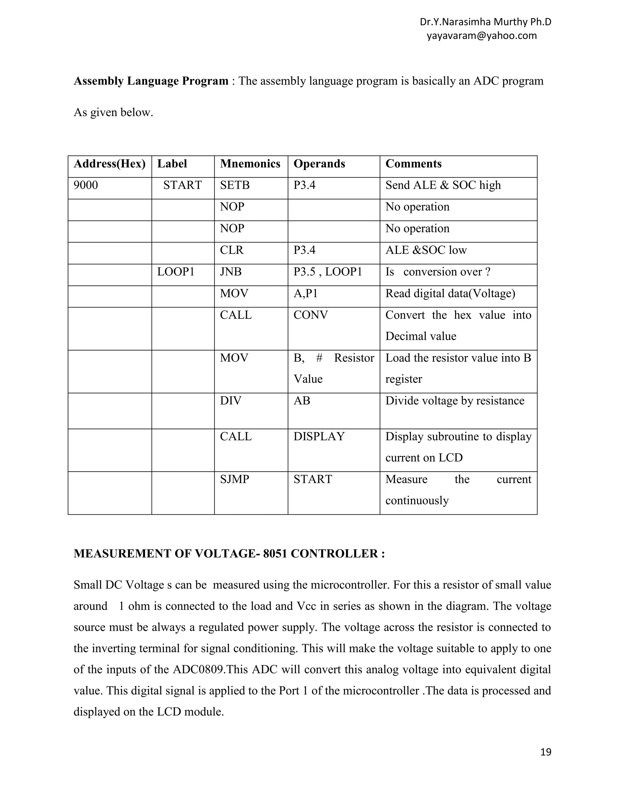 Dr.Y.Narasimha Murthy Ph.D yayavaram@yahoo.com Assembly Language Program : The assembly language program is basically an ADC program As given below. Address(Hex) Label Mnemonics Operands Comments 9000 START SETB P3.4 Send ALE & SOC high NOP No operation NOP No operation CLR P3.4 ALE &SOC low LOOP1 JNB P3.5 , LOOP1 Is conversion over ? MOV A,P1 Read digital data(Voltage) CALL CONV Convert the hex value into Decimal value MOV B, # Resistor Load the resistor value into B Value register DIV AB Divide voltage by resistance CALL DISPLAY Display subroutine to display current on LCD SJMP START Measure the current continuously MEASUREMENT OF VOLTAGE- 8051 CONTROLLER : Small DC Voltage s can be measured using the microcontroller. For this a resistor of small value around 1 ohm is connected to the load and Vcc in series as shown in the diagram. The voltage source must be always a regulated power supply. The voltage across the resistor is connected to the inverting terminal for signal conditioning. This will make the voltage suitable to apply to one of the inputs of the ADC0809.This ADC will convert this analog voltage into equivalent digital value. This digital signal is applied to the Port 1 of the microcontroller .The data is processed and displayed on the LCD module. 19 