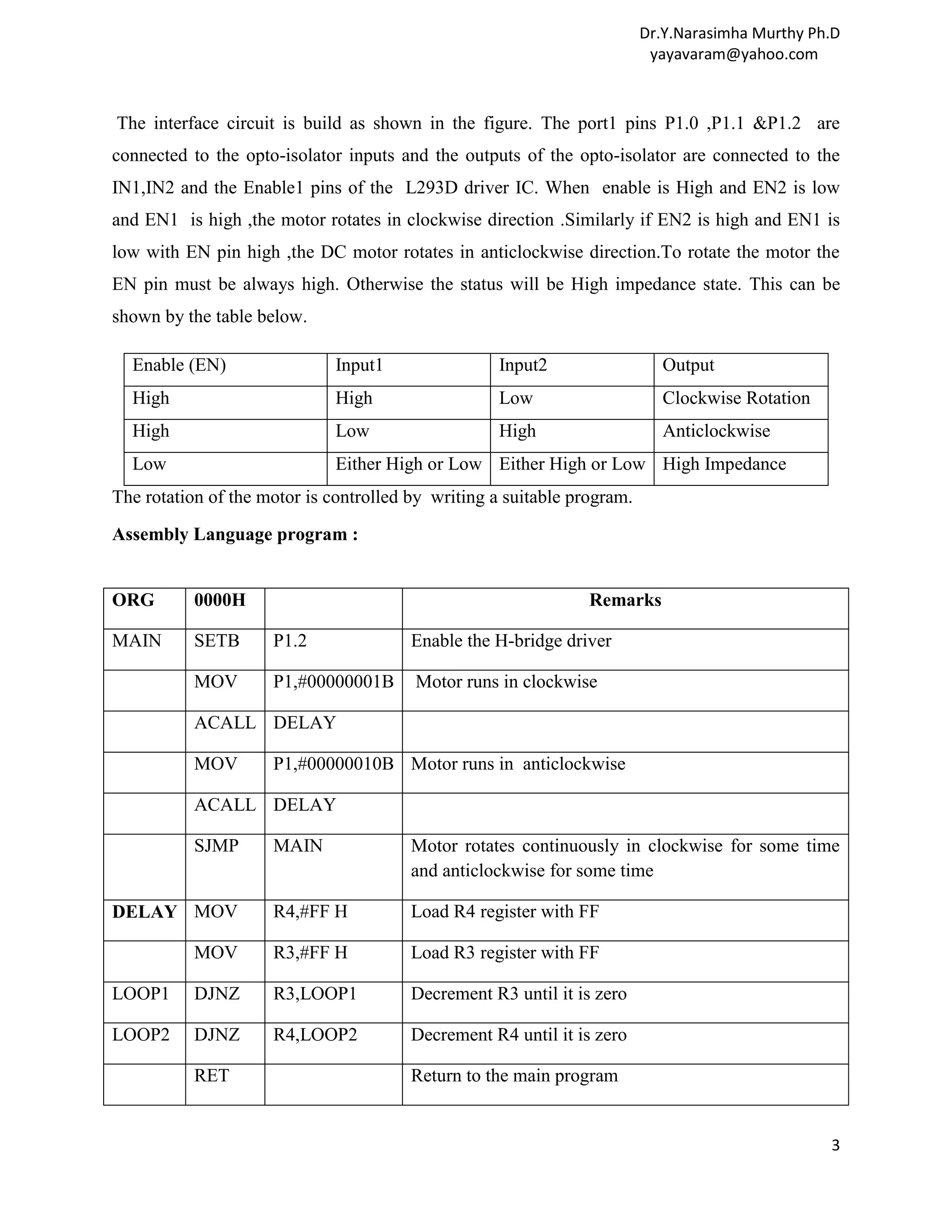 Dr.Y.Narasimha Murthy Ph.D yayavaram@yahoo.com The interface circuit is build as shown in the figure. The port1 pins P1.0 ,P1.1 &P1.2 are connected to the opto-isolator inputs and the outputs of the opto-isolator are connected to the IN1,IN2 and the Enable1 pins of the L293D driver IC. When enable is High and EN2 is low and EN1 is high ,the motor rotates in clockwise direction .Similarly if EN2 is high and EN1 is low with EN pin high ,the DC motor rotates in anticlockwise direction.To rotate the motor the EN pin must be always high. Otherwise the status will be High impedance state. This can be shown by the table below. Enable (EN) Input1 Input2 Output High High Low Clockwise Rotation High Low High Anticlockwise Low Either High or Low Either High or Low High Impedance The rotation of the motor is controlled by writing a suitable program. Assembly Language program : ORG 0000H Remarks MAIN SETB P1.2 Enable the H-bridge driver MOV P1,#00000001B Motor runs in clockwise ACALL DELAY MOV P1,#00000010B Motor runs in anticlockwise ACALL DELAY SJMP MAIN Motor rotates continuously in clockwise for some time and anticlockwise for some time DELAY MOV R4,#FF H Load R4 register with FF MOV R3,#FF H Load R3 register with FF LOOP1 DJNZ R3,LOOP1 Decrement R3 until it is zero LOOP2 DJNZ R4,LOOP2 Decrement R4 until it is zero RET Return to the main program 3 