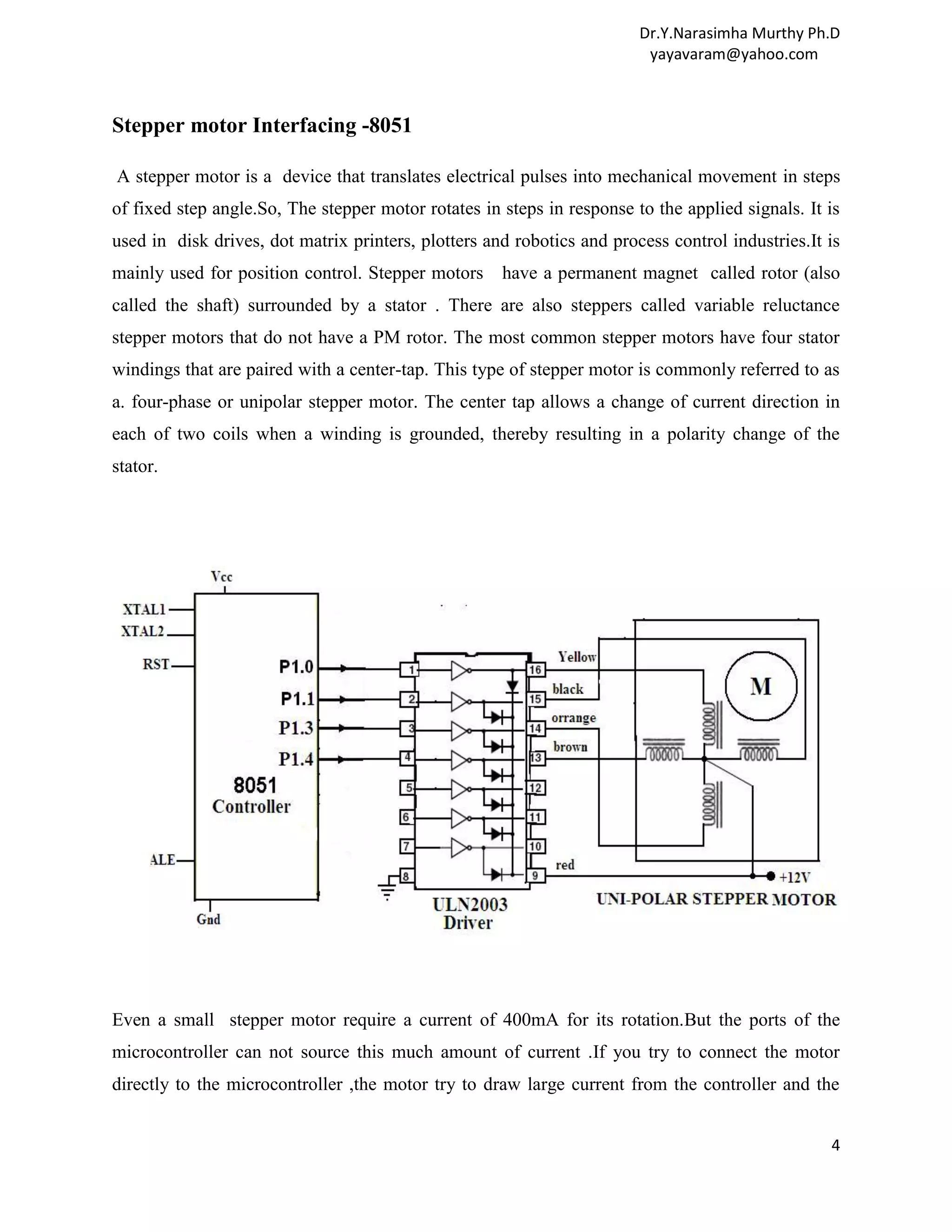 Dr.Y.Narasimha Murthy Ph.D yayavaram@yahoo.com Stepper motor Interfacing -8051 A stepper motor is a device that translates electrical pulses into mechanical movement in steps of fixed step angle.So, The stepper motor rotates in steps in response to the applied signals. It is used in disk drives, dot matrix printers, plotters and robotics and process control industries.It is mainly used for position control. Stepper motors have a permanent magnet called rotor (also called the shaft) surrounded by a stator . There are also steppers called variable reluctance stepper motors that do not have a PM rotor. The most common stepper motors have four stator windings that are paired with a center-tap. This type of stepper motor is commonly referred to as a. four-phase or unipolar stepper motor. The center tap allows a change of current direction in each of two coils when a winding is grounded, thereby resulting in a polarity change of the stator. Even a small stepper motor require a current of 400mA for its rotation.But the ports of the microcontroller can not source this much amount of current .If you try to connect the motor directly to the microcontroller ,the motor try to draw large current from the controller and the 4 