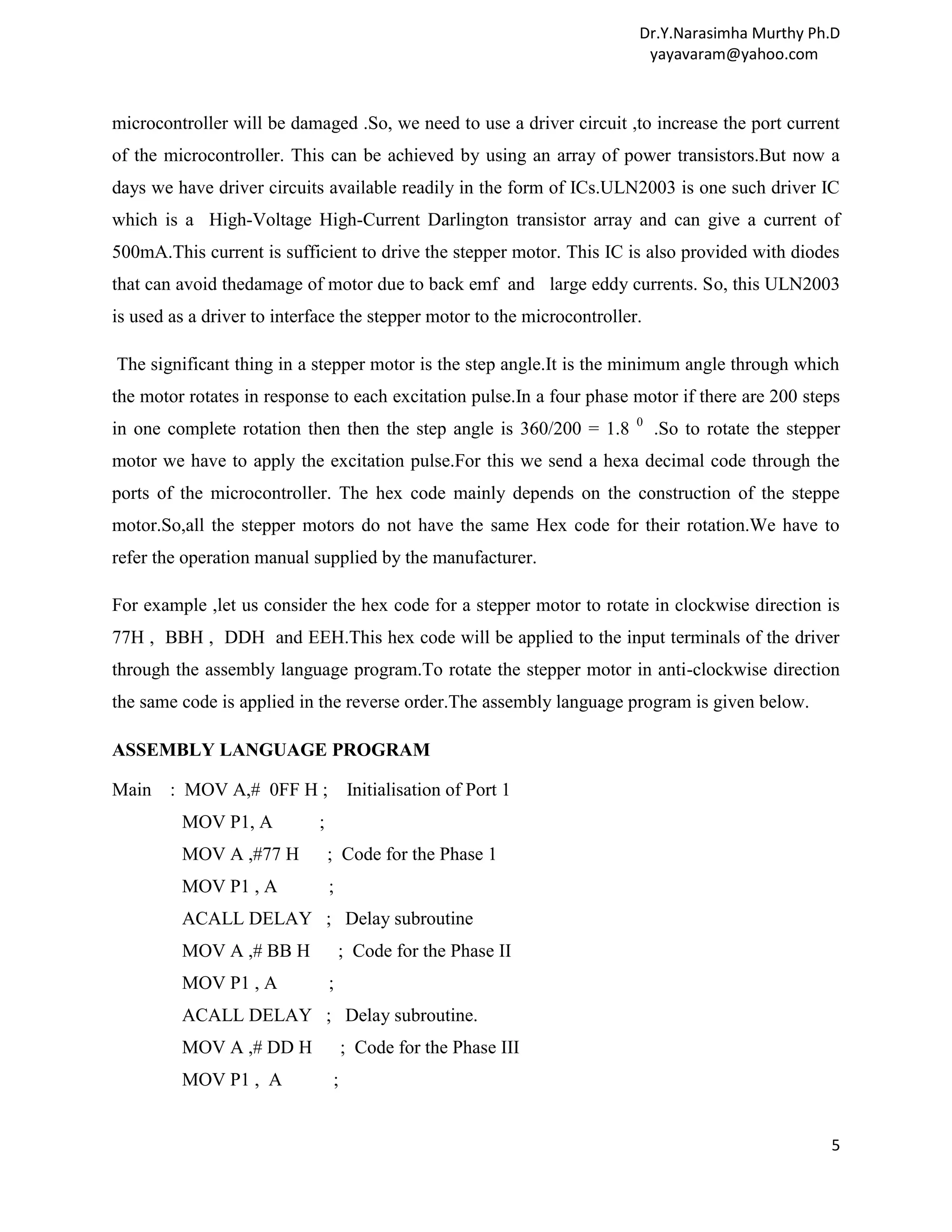 Dr.Y.Narasimha Murthy Ph.D yayavaram@yahoo.com microcontroller will be damaged .So, we need to use a driver circuit ,to increase the port current of the microcontroller. This can be achieved by using an array of power transistors.But now a days we have driver circuits available readily in the form of ICs.ULN2003 is one such driver IC which is a High-Voltage High-Current Darlington transistor array and can give a current of 500mA.This current is sufficient to drive the stepper motor. This IC is also provided with diodes that can avoid thedamage of motor due to back emf and large eddy currents. So, this ULN2003 is used as a driver to interface the stepper motor to the microcontroller. The significant thing in a stepper motor is the step angle.It is the minimum angle through which the motor rotates in response to each excitation pulse.In a four phase motor if there are 200 steps 0 in one complete rotation then then the step angle is 360/200 = 1.8 .So to rotate the stepper motor we have to apply the excitation pulse.For this we send a hexa decimal code through the ports of the microcontroller. The hex code mainly depends on the construction of the steppe motor.So,all the stepper motors do not have the same Hex code for their rotation.We have to refer the operation manual supplied by the manufacturer. For example ,let us consider the hex code for a stepper motor to rotate in clockwise direction is 77H , BBH , DDH and EEH.This hex code will be applied to the input terminals of the driver through the assembly language program.To rotate the stepper motor in anti-clockwise direction the same code is applied in the reverse order.The assembly language program is given below. ASSEMBLY LANGUAGE PROGRAM Main : MOV A,# 0FF H ; Initialisation of Port 1 MOV P1, A ; MOV A ,#77 H ; Code for the Phase 1 MOV P1 , A ; ACALL DELAY ; Delay subroutine MOV A ,# BB H ; Code for the Phase II MOV P1 , A ; ACALL DELAY ; Delay subroutine. MOV A ,# DD H ; Code for the Phase III MOV P1 , A ; 5 