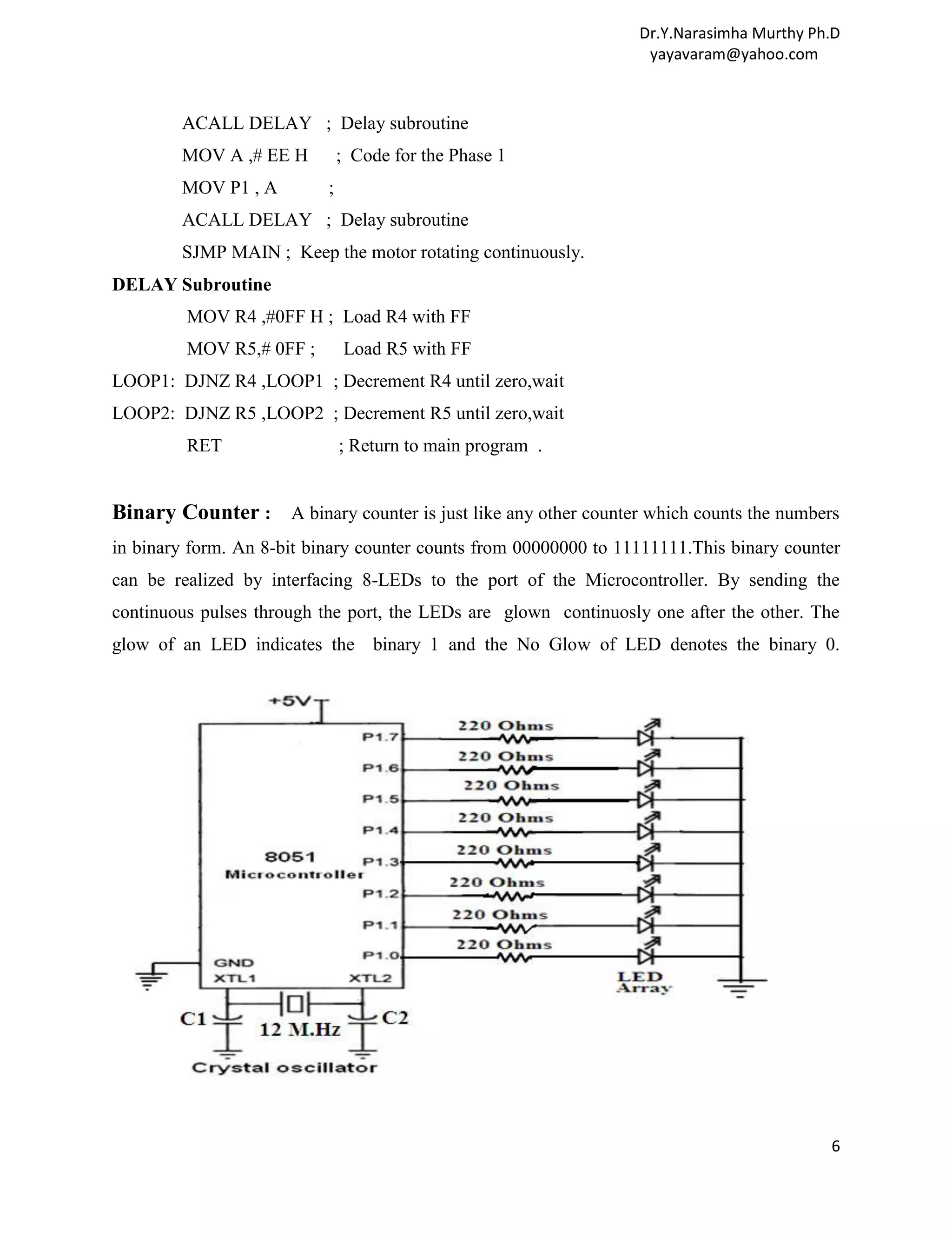 Dr.Y.Narasimha Murthy Ph.D yayavaram@yahoo.com ACALL DELAY ; Delay subroutine MOV A ,# EE H ; Code for the Phase 1 MOV P1 , A ; ACALL DELAY ; Delay subroutine SJMP MAIN ; Keep the motor rotating continuously. DELAY Subroutine MOV R4 ,#0FF H ; Load R4 with FF MOV R5,# 0FF ; Load R5 with FF LOOP1: DJNZ R4 ,LOOP1 ; Decrement R4 until zero,wait LOOP2: DJNZ R5 ,LOOP2 ; Decrement R5 until zero,wait RET ; Return to main program . Binary Counter : A binary counter is just like any other counter which counts the numbers in binary form. An 8-bit binary counter counts from 00000000 to 11111111.This binary counter can be realized by interfacing 8-LEDs to the port of the Microcontroller. By sending the continuous pulses through the port, the LEDs are glown continuosly one after the other. The glow of an LED indicates the binary 1 and the No Glow of LED denotes the binary 0. 6 
