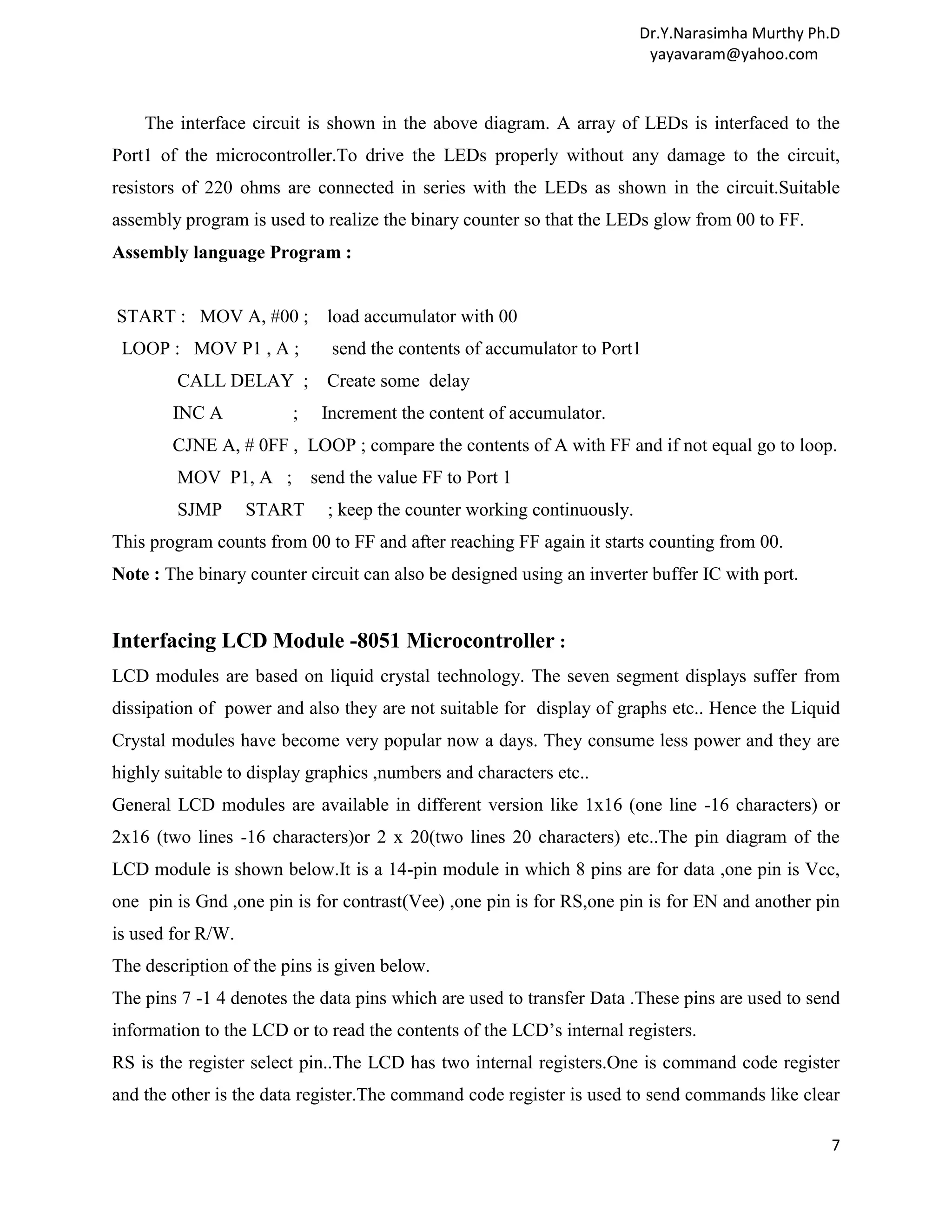 Dr.Y.Narasimha Murthy Ph.D yayavaram@yahoo.com The interface circuit is shown in the above diagram. A array of LEDs is interfaced to the Port1 of the microcontroller.To drive the LEDs properly without any damage to the circuit, resistors of 220 ohms are connected in series with the LEDs as shown in the circuit.Suitable assembly program is used to realize the binary counter so that the LEDs glow from 00 to FF. Assembly language Program : START : MOV A, #00 ; load accumulator with 00 LOOP : MOV P1 , A ; send the contents of accumulator to Port1 CALL DELAY ; Create some delay INC A ; Increment the content of accumulator. CJNE A, # 0FF , LOOP ; compare the contents of A with FF and if not equal go to loop. MOV P1, A ; send the value FF to Port 1 SJMP START ; keep the counter working continuously. This program counts from 00 to FF and after reaching FF again it starts counting from 00. Note : The binary counter circuit can also be designed using an inverter buffer IC with port. Interfacing LCD Module -8051 Microcontroller : LCD modules are based on liquid crystal technology. The seven segment displays suffer from dissipation of power and also they are not suitable for display of graphs etc.. Hence the Liquid Crystal modules have become very popular now a days. They consume less power and they are highly suitable to display graphics ,numbers and characters etc.. General LCD modules are available in different version like 1x16 (one line -16 characters) or 2x16 (two lines -16 characters)or 2 x 20(two lines 20 characters) etc..The pin diagram of the LCD module is shown below.It is a 14-pin module in which 8 pins are for data ,one pin is Vcc, one pin is Gnd ,one pin is for contrast(Vee) ,one pin is for RS,one pin is for EN and another pin is used for R/W. The description of the pins is given below. The pins 7 -1 4 denotes the data pins which are used to transfer Data .These pins are used to send information to the LCD or to read the contents of the LCD’s internal registers. RS is the register select pin..The LCD has two internal registers.One is command code register and the other is the data register.The command code register is used to send commands like clear 7 