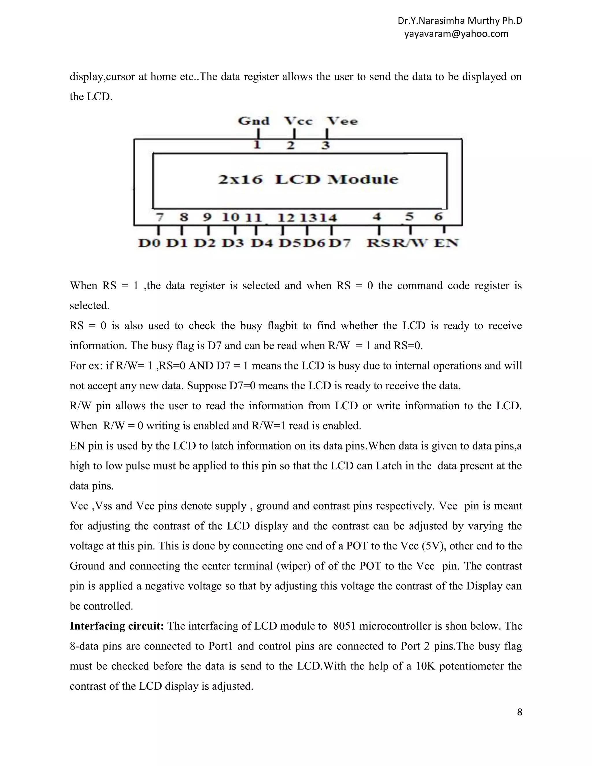 Dr.Y.Narasimha Murthy Ph.D yayavaram@yahoo.com display,cursor at home etc..The data register allows the user to send the data to be displayed on the LCD. When RS = 1 ,the data register is selected and when RS = 0 the command code register is selected. RS = 0 is also used to check the busy flagbit to find whether the LCD is ready to receive information. The busy flag is D7 and can be read when R/W = 1 and RS=0. For ex: if R/W= 1 ,RS=0 AND D7 = 1 means the LCD is busy due to internal operations and will not accept any new data. Suppose D7=0 means the LCD is ready to receive the data. R/W pin allows the user to read the information from LCD or write information to the LCD. When R/W = 0 writing is enabled and R/W=1 read is enabled. EN pin is used by the LCD to latch information on its data pins.When data is given to data pins,a high to low pulse must be applied to this pin so that the LCD can Latch in the data present at the data pins. Vcc ,Vss and Vee pins denote supply , ground and contrast pins respectively. Vee pin is meant for adjusting the contrast of the LCD display and the contrast can be adjusted by varying the voltage at this pin. This is done by connecting one end of a POT to the Vcc (5V), other end to the Ground and connecting the center terminal (wiper) of of the POT to the Vee pin. The contrast pin is applied a negative voltage so that by adjusting this voltage the contrast of the Display can be controlled. Interfacing circuit: The interfacing of LCD module to 8051 microcontroller is shon below. The 8-data pins are connected to Port1 and control pins are connected to Port 2 pins.The busy flag must be checked before the data is send to the LCD.With the help of a 10K potentiometer the contrast of the LCD display is adjusted. 8 