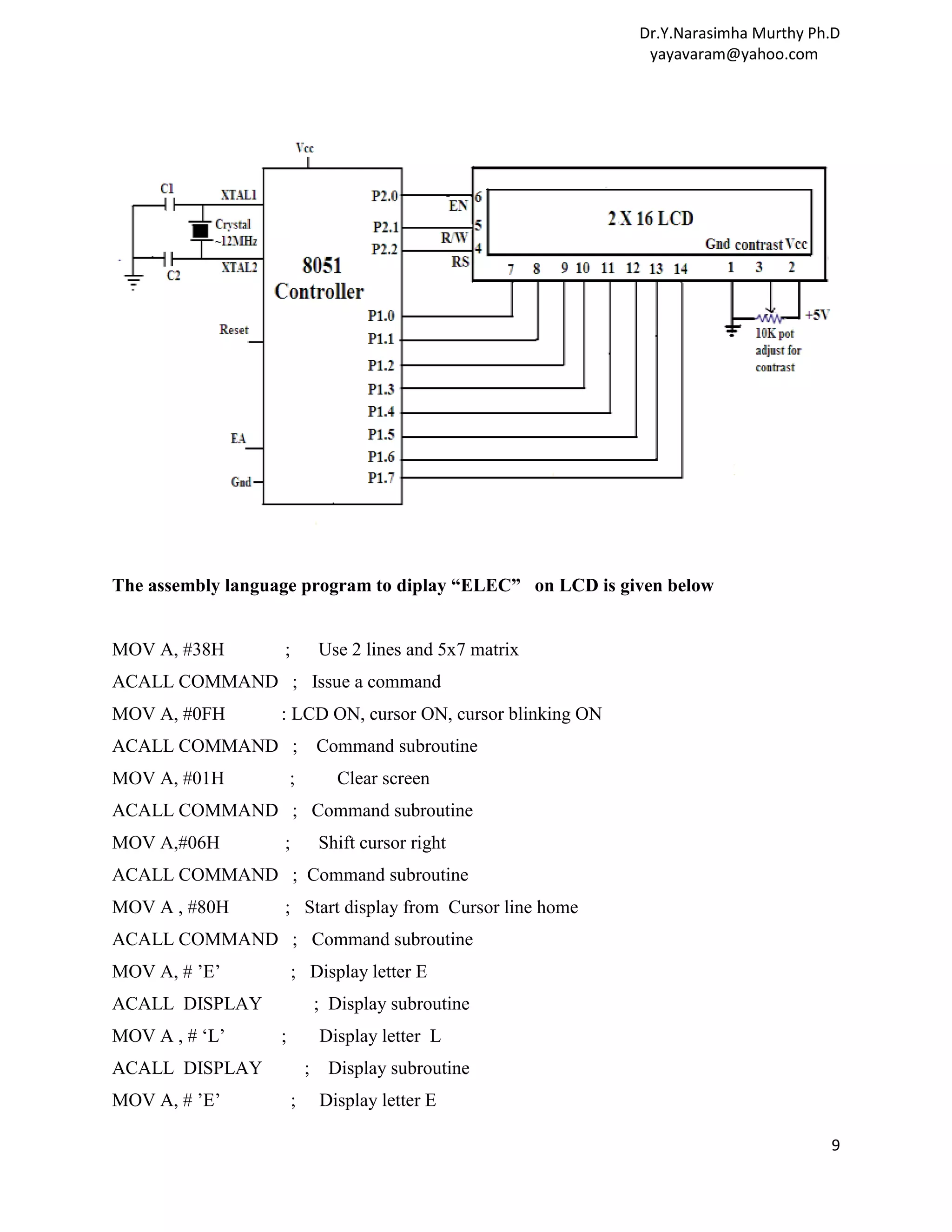 Dr.Y.Narasimha Murthy Ph.D yayavaram@yahoo.com The assembly language program to diplay “ELEC” on LCD is given below MOV A, #38H ; Use 2 lines and 5x7 matrix ACALL COMMAND ; Issue a command MOV A, #0FH : LCD ON, cursor ON, cursor blinking ON ACALL COMMAND ; Command subroutine MOV A, #01H ; Clear screen ACALL COMMAND ; Command subroutine MOV A,#06H ; Shift cursor right ACALL COMMAND ; Command subroutine MOV A , #80H ; Start display from Cursor line home ACALL COMMAND ; Command subroutine MOV A, # ’E’ ; Display letter E ACALL DISPLAY ; Display subroutine MOV A , # ‘L’ ; Display letter L ACALL DISPLAY ; Display subroutine MOV A, # ’E’ ; Display letter E 9 