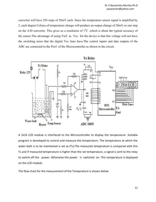 Dr.Y.Narasimha Murthy Ph.D
                                                                       yayavaram@yahoo.com



converter will have 256 steps of 20mV each. Since the temperature sensor signal is amplified by
2 ,each degree Celsius of temperature change will produce an output change of 20mV.or one step
on the A/D converter. This gives us a resolution of 10C ,which is about the typical accuracy of
the sensor.The advantage of using Vref as Vcc for the device is that this voltage will not have
the switching noise that the digital Vcc lines have.The control inputs and data outputs of the
ADC are connected to the Port1 of the Microcontroller as shown in the circuit.




A 2x16 LCD module is interfaced to the Microcontroller to display the temperature .Suitable
program is developed to control and measure the temperature. The temperature at which the
water bath is to be maintained is set as (Ts).The measured temperature is compared with this
Ts and if measured temperature is higher than the set temperature, a signal is sent to the relay
to switch-off the power. Otherwise the power is switched on. This temperature is displayed
on the LCD module.

The flow chart for the measurement of the Temperature is shown below.




                                                                                             11
 
