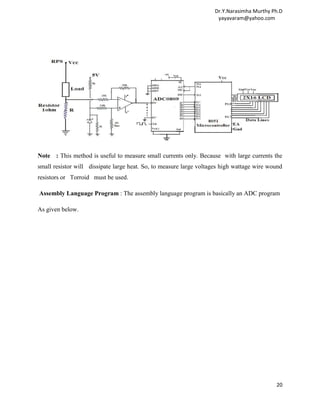 Dr.Y.Narasimha Murthy Ph.D
                                                                     yayavaram@yahoo.com




Note : This method is useful to measure small currents only. Because with large currents the
small resistor will dissipate large heat. So, to measure large voltages high wattage wire wound
resistors or Torroid must be used.

Assembly Language Program : The assembly language program is basically an ADC program

As given below.




                                                                                            20
 