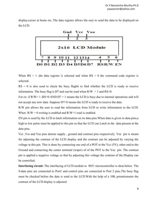 Dr.Y.Narasimha Murthy Ph.D
                                                                        yayavaram@yahoo.com



display,cursor at home etc..The data register allows the user to send the data to be displayed on
the LCD.




When RS = 1 ,the data register is selected and when RS = 0 the command code register is
selected.
RS = 0 is also used to check the busy flagbit to find whether the LCD is ready to receive
information. The busy flag is D7 and can be read when R/W = 1 and RS=0.
For ex: if R/W= 1 ,RS=0 AND D7 = 1 means the LCD is busy due to internal operations and will
not accept any new data. Suppose D7=0 means the LCD is ready to receive the data.
R/W pin allows the user to read the information from LCD or write information to the LCD.
When R/W = 0 writing is enabled and R/W=1 read is enabled.
EN pin is used by the LCD to latch information on its data pins.When data is given to data pins,a
high to low pulse must be applied to this pin so that the LCD can Latch in the data present at the
data pins.
Vcc ,Vss and Vee pins denote supply , ground and contrast pins respectively. Vee pin is meant
for adjusting the contrast of the LCD display and the contrast can be adjusted by varying the
voltage at this pin. This is done by connecting one end of a POT to the Vcc (5V), other end to the
Ground and connecting the center terminal (wiper) of of the POT to the Vee pin. The contrast
pin is applied a negative voltage so that by adjusting this voltage the contrast of the Display can
be controlled.
Interfacing circuit: The interfacing of LCD module to 8051 microcontroller is shon below. The
8-data pins are connected to Port1 and control pins are connected to Port 2 pins.The busy flag
must be checked before the data is send to the LCD.With the help of a 10K potentiometer the
contrast of the LCD display is adjusted.

                                                                                                 8
 