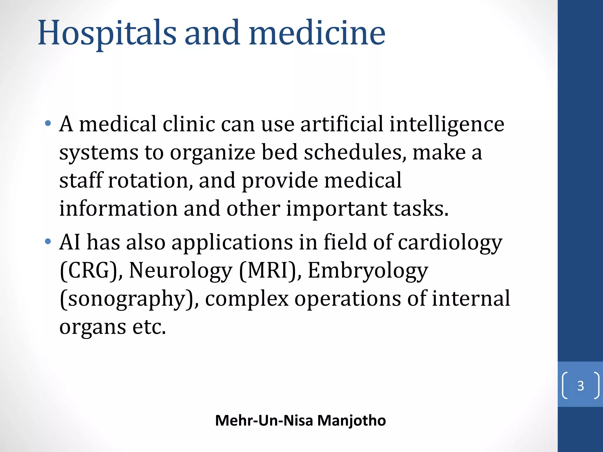 Hospitals and medicine 
• A medical clinic can use artificial intelligence 
systems to organize bed schedules, make a 
staff rotation, and provide medical 
information and other important tasks. 
• AI has also applications in field of cardiology 
(CRG), Neurology (MRI), Embryology 
(sonography), complex operations of internal 
organs etc. 
Mehr-Un-Nisa Manjotho 
3 
 