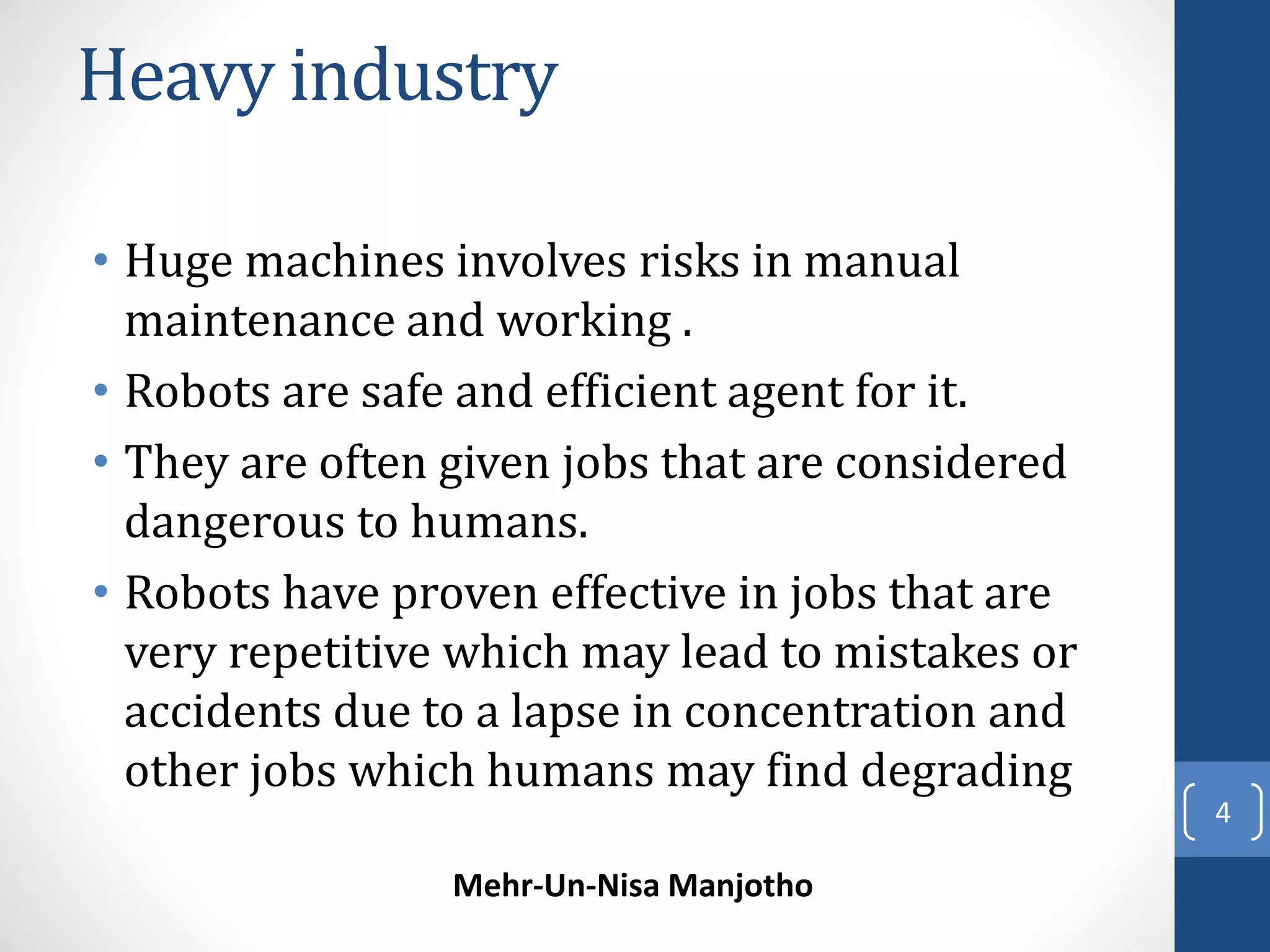 Heavy industry 
• Huge machines involves risks in manual 
maintenance and working . 
• Robots are safe and efficient agent for it. 
• They are often given jobs that are considered 
dangerous to humans. 
• Robots have proven effective in jobs that are 
very repetitive which may lead to mistakes or 
accidents due to a lapse in concentration and 
other jobs which humans may find degrading 
Mehr-Un-Nisa Manjotho 
4 
 