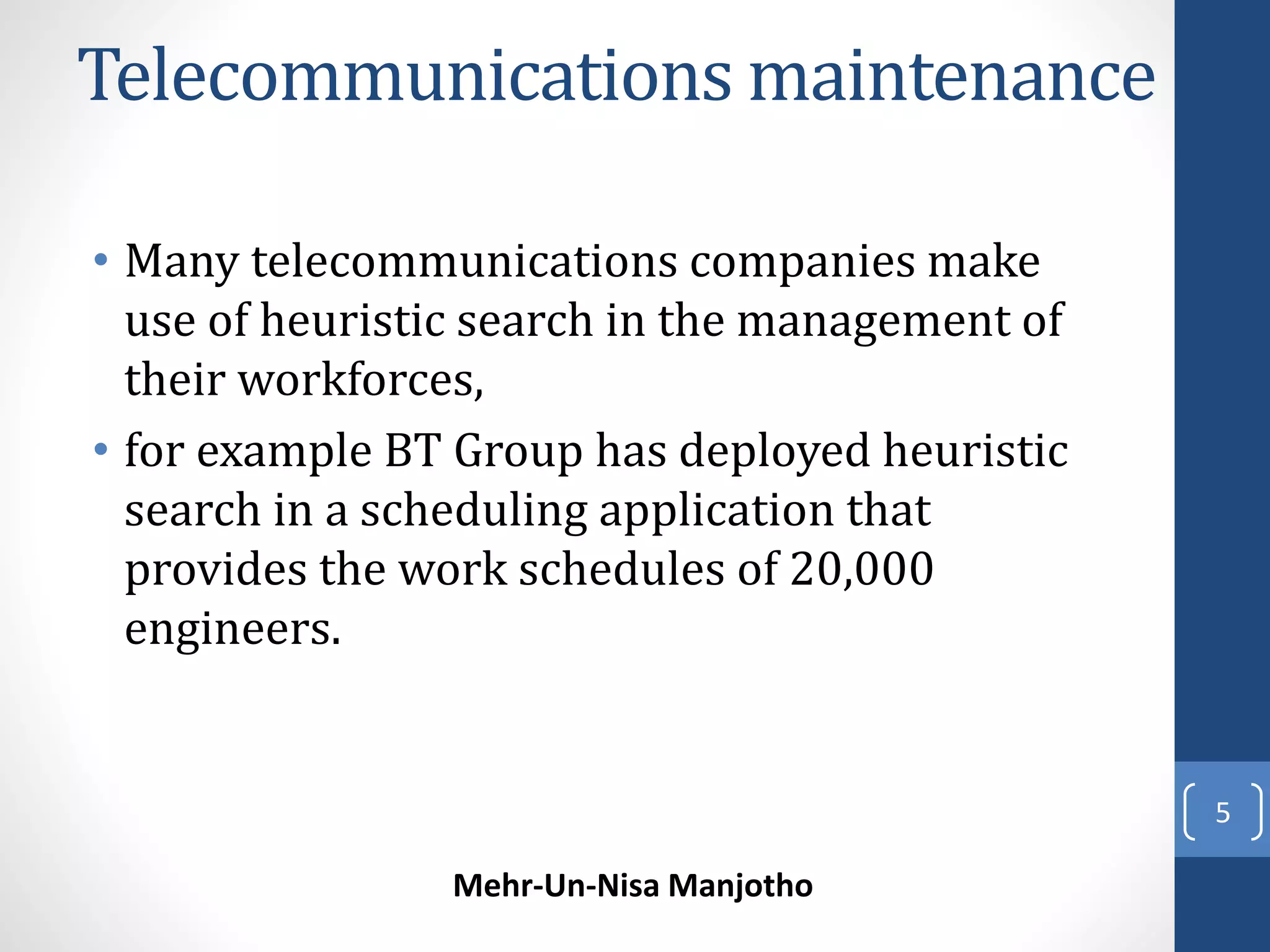 Telecommunications maintenance 
• Many telecommunications companies make 
use of heuristic search in the management of 
their workforces, 
• for example BT Group has deployed heuristic 
search in a scheduling application that 
provides the work schedules of 20,000 
engineers. 
Mehr-Un-Nisa Manjotho 
5 
 