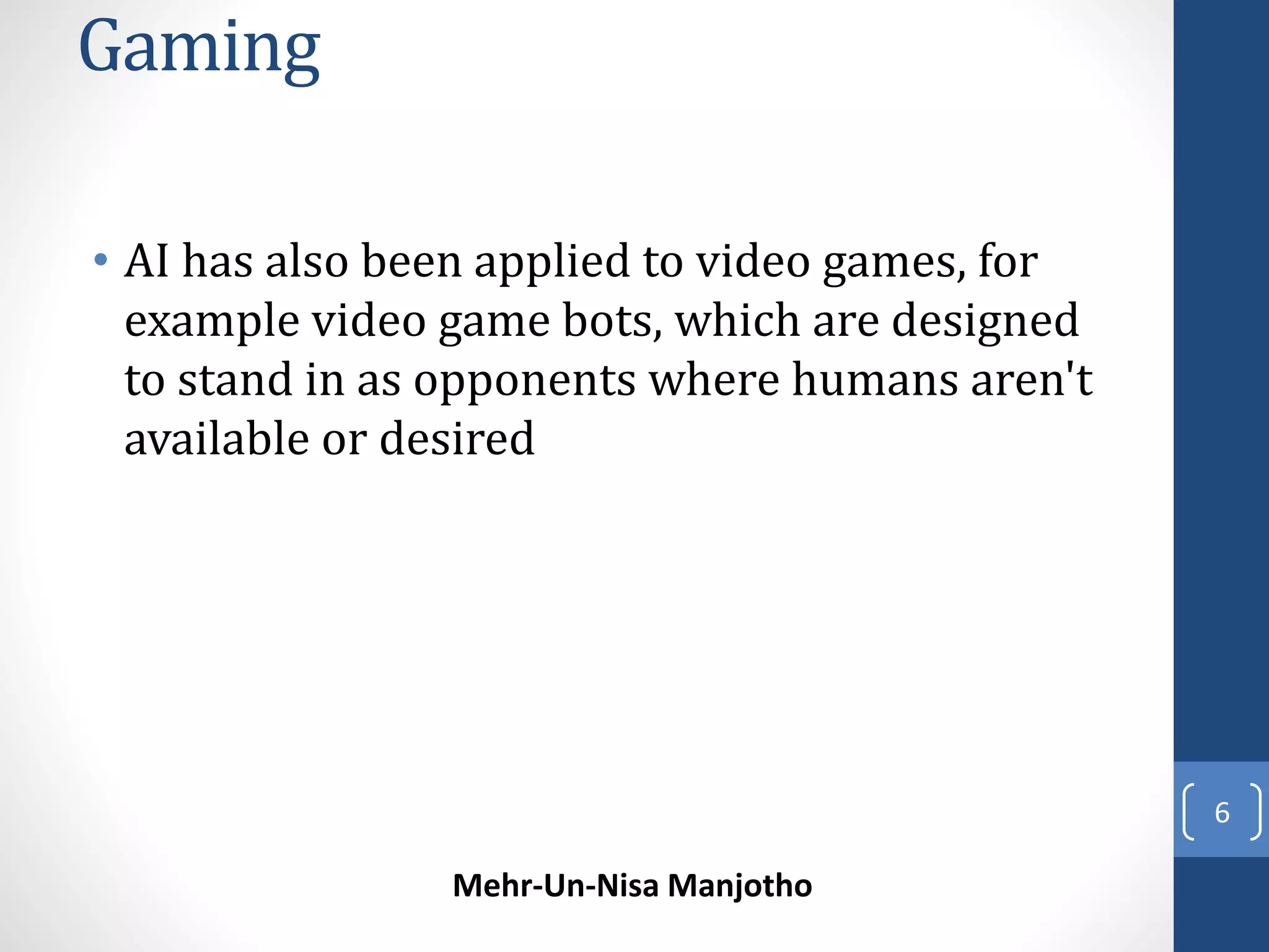 Gaming 
• AI has also been applied to video games, for 
example video game bots, which are designed 
to stand in as opponents where humans aren't 
available or desired 
Mehr-Un-Nisa Manjotho 
6 
 
