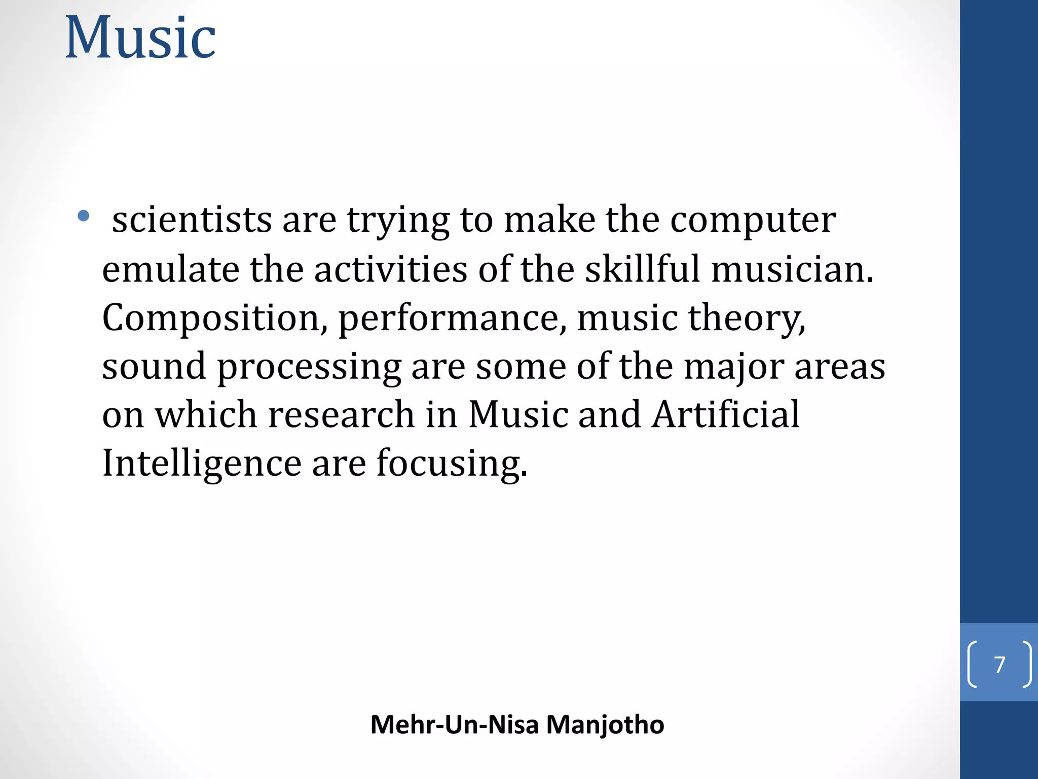 Music 
• scientists are trying to make the computer 
emulate the activities of the skillful musician. 
Composition, performance, music theory, 
sound processing are some of the major areas 
on which research in Music and Artificial 
Intelligence are focusing. 
Mehr-Un-Nisa Manjotho 
7 
 