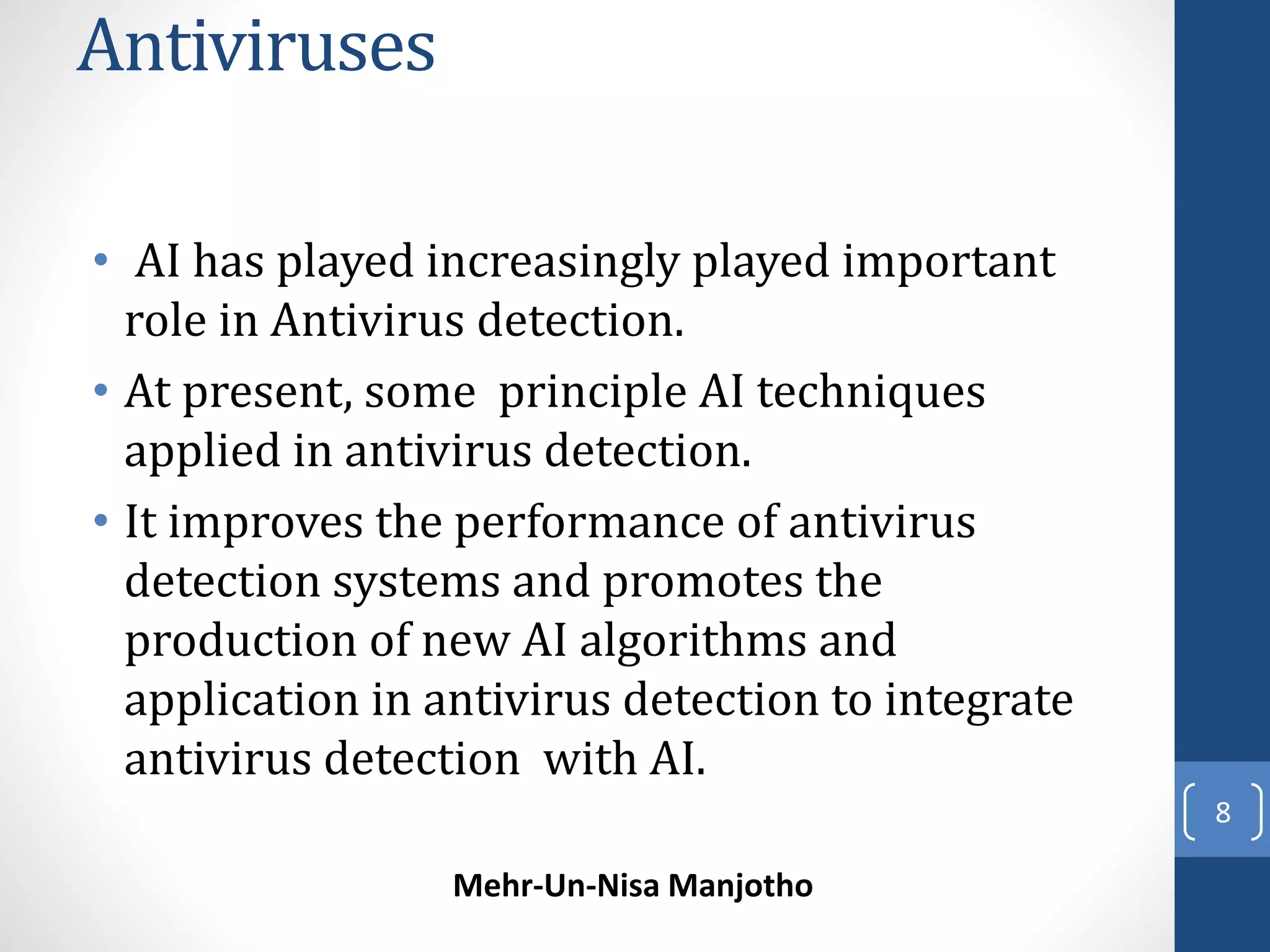 Antiviruses 
• AI has played increasingly played important 
role in Antivirus detection. 
• At present, some principle AI techniques 
applied in antivirus detection. 
• It improves the performance of antivirus 
detection systems and promotes the 
production of new AI algorithms and 
application in antivirus detection to integrate 
antivirus detection with AI. 
Mehr-Un-Nisa Manjotho 
8 
 