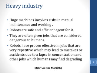 Heavy industry 
• Huge machines involves risks in manual 
maintenance and working . 
• Robots are safe and efficient agent...