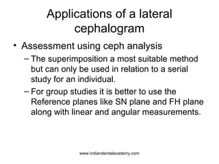 Applications of a lateral
cephalogram
• Assessment using ceph analysis
– The superimposition a most suitable method
but can only be used in relation to a serial
study for an individual.
– For group studies it is better to use the
Reference planes like SN plane and FH plane
along with linear and angular measurements.
www.indiandentalacademy.com
 