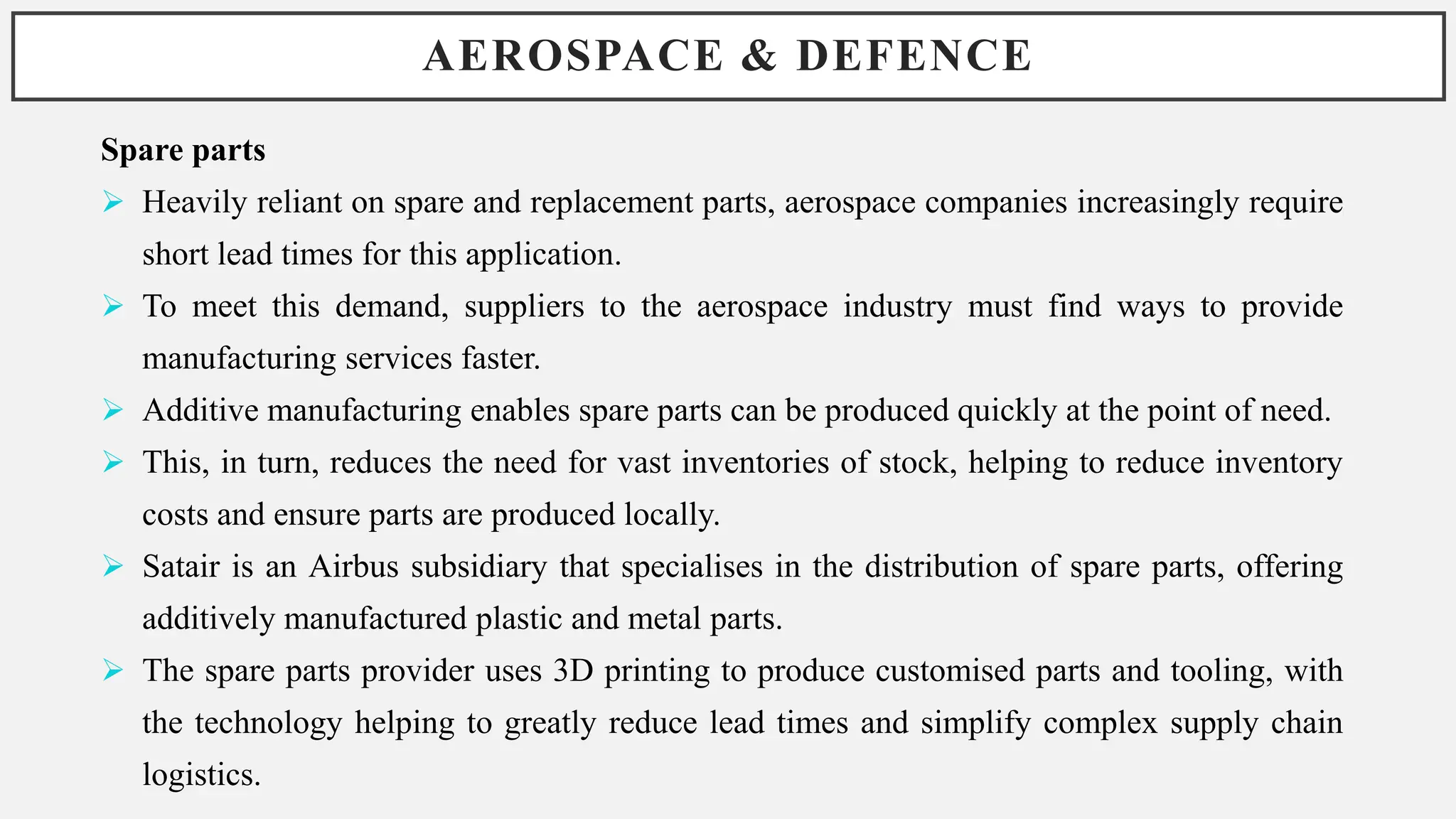 AEROSPACE & DEFENCE
Spare parts
 Heavily reliant on spare and replacement parts, aerospace companies increasingly require
short lead times for this application.
 To meet this demand, suppliers to the aerospace industry must find ways to provide
manufacturing services faster.
 Additive manufacturing enables spare parts can be produced quickly at the point of need.
 This, in turn, reduces the need for vast inventories of stock, helping to reduce inventory
costs and ensure parts are produced locally.
 Satair is an Airbus subsidiary that specialises in the distribution of spare parts, offering
additively manufactured plastic and metal parts.
 The spare parts provider uses 3D printing to produce customised parts and tooling, with
the technology helping to greatly reduce lead times and simplify complex supply chain
logistics.
 
