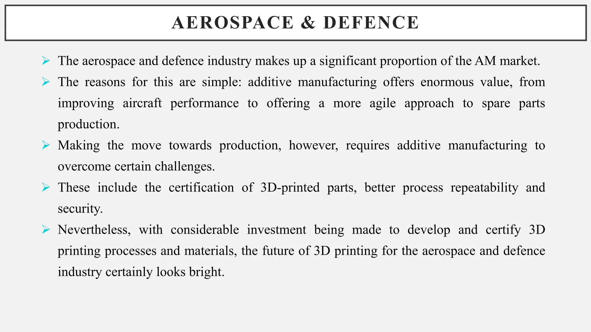 AEROSPACE & DEFENCE
 The aerospace and defence industry makes up a significant proportion of the AM market.
 The reasons for this are simple: additive manufacturing offers enormous value, from
improving aircraft performance to offering a more agile approach to spare parts
production.
 Making the move towards production, however, requires additive manufacturing to
overcome certain challenges.
 These include the certification of 3D-printed parts, better process repeatability and
security.
 Nevertheless, with considerable investment being made to develop and certify 3D
printing processes and materials, the future of 3D printing for the aerospace and defence
industry certainly looks bright.
 