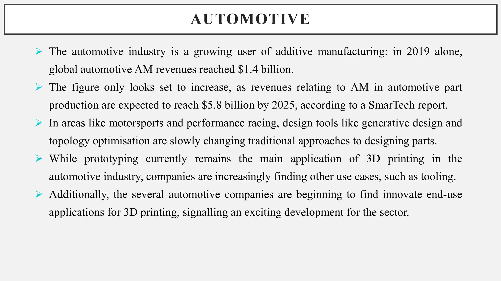 AUTOMOTIVE
 The automotive industry is a growing user of additive manufacturing: in 2019 alone,
global automotive AM revenues reached $1.4 billion.
 The figure only looks set to increase, as revenues relating to AM in automotive part
production are expected to reach $5.8 billion by 2025, according to a SmarTech report.
 In areas like motorsports and performance racing, design tools like generative design and
topology optimisation are slowly changing traditional approaches to designing parts.
 While prototyping currently remains the main application of 3D printing in the
automotive industry, companies are increasingly finding other use cases, such as tooling.
 Additionally, the several automotive companies are beginning to find innovate end-use
applications for 3D printing, signalling an exciting development for the sector.
 