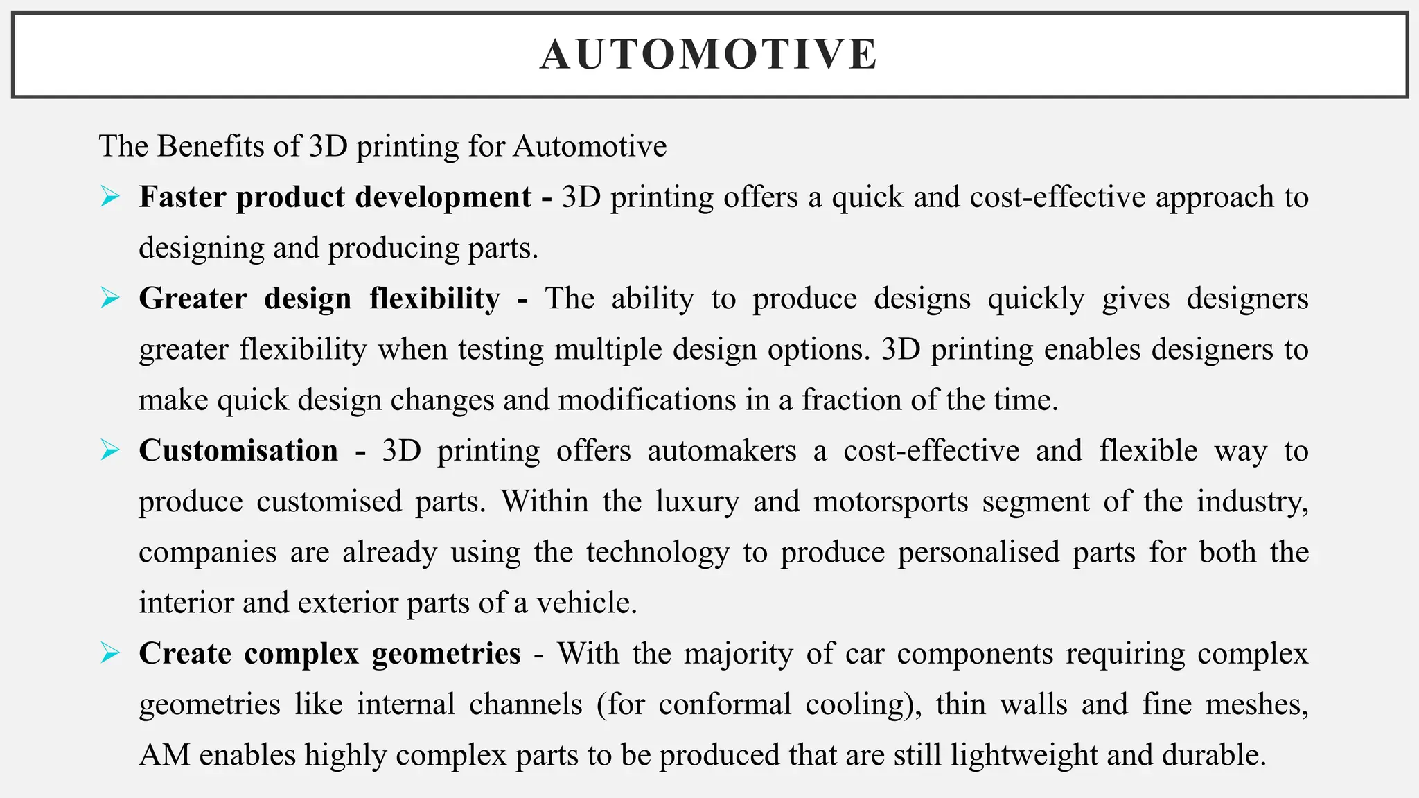 AUTOMOTIVE
The Benefits of 3D printing for Automotive
 Faster product development - 3D printing offers a quick and cost-effective approach to
designing and producing parts.
 Greater design flexibility - The ability to produce designs quickly gives designers
greater flexibility when testing multiple design options. 3D printing enables designers to
make quick design changes and modifications in a fraction of the time.
 Customisation - 3D printing offers automakers a cost-effective and flexible way to
produce customised parts. Within the luxury and motorsports segment of the industry,
companies are already using the technology to produce personalised parts for both the
interior and exterior parts of a vehicle.
 Create complex geometries - With the majority of car components requiring complex
geometries like internal channels (for conformal cooling), thin walls and fine meshes,
AM enables highly complex parts to be produced that are still lightweight and durable.
 